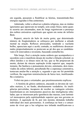 Francisco Cândido Xavier - Libertação - pelo Espírito André Luiz   117




em seguida, passaram a fluidificar as hóstias, transmitindo-lhes
energias sagradas à fina contextura.
     Admirado, voltei a observar a platéia religiosa, mas os irmãos
ignorantes que operavam no templo, sem corpo físico, tanto quan-
to ocorria aos encarnados, nem de longe registravam a presença
dos nobres emissários espirituais que agiam em nome do infinito
Bem.
     Reparei, através do halo de muita gente, que determinado
número de freqüentadores se esforçava por melhorar a atitude
mental na oração. Reflexos arroxeados, tendendo a vacilante
brilho, apareciam aqui e acolá; contudo, os malfeitores desencar-
nados propositadamente se postavam ao pé dos que se candidata-
vam à fé renovadora e reverente, buscando conturbá-los.
     Não longe, fixei a atenção numa senhora que acompanhava o
sacerdote com o manifesto desejo de receber a bênção celestial; os
olhos úmidos e os tênues raios de luz, que se lhe projetavam da
mente, diziam da sincera aspiração ávida superior que, naquele
instante, lhe banhava o pensamento devoto; entretanto, dois trans-
viados da esfera inferior, percebendo-lhe a esperança construtiva,
tentavam anular-lhe a atenção e, segundo o que me foi permitido
verificar, lhe sugeriam reminiscências de baixo teor, inutilizando-
lhe a tentativa.
     Voltei-me para o orientador, que prestimosamente explicou:
     – A história de gênios satânicos, atacando os devotos de vari-
ados matizes, é, no fundo, absolutamente verdadeira. As inteli-
gências pervertidas, incapazes de receber as vantagens celestes,
transformam-se em instrumentos passivos das inteligências rebe-
ladas, que se interessam pela ignorância das massas, com lastimá-
vel menosprezo pela espiritualidade superior que nos governa os
destinos. A aquisição de fé, por isto mesmo, demanda trabalho
individual dos mais persistentes. A confiança no bem e o entusi-
asmo de viver que a luz religiosa nos infunde modificam-nos a
 