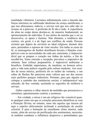 Francisco Cândido Xavier - Libertação - pelo Espírito André Luiz   118




tonalidade vibratória. Lucramos infinitamente com a imersão das
forças interiores no sublimado idealismo da crença santificante, a
que nos afeiçoamos; todavia, o serviço real que nos cabe não se
resume só a palavras. A profissão de fé não é tudo. A experiência
da alma no corpo denso destina-se, de maneira fundamental, ao
aprimoramento do indivíduo. É nos atritos da marcha que o ser se
desenvolve, se apura e ilumina. Não obstante, a tendência dos
crentes, em geral, é a de fugir aos conflitos da senda. Pessoas
existem que depois de servirem ao ideal religioso, durante dois
anos, pretendem o repouso de vinte séculos. Em todas as casas de
fé, os mensageiros do Senhor distribuem favores e bênçãos com-
patíveis com as necessidades de cada um; entretanto, é imprescin-
dível que se prepare o coração nas linhas do mérito, a fim de
recolhê-los. Entre emissão e recepção, prevalece o imperativo da
sintonia. Sem esforço preparatório, é impossível ambientar o
benefício. Embalde imporíamos, de imediato, ao homem selva-
gem a vida num palácio erguido pela cultura moderna. Aos acor-
des de nossa música, preferiria ele os ruídos da ventania, e um
cabaz de flechas lhe pareceria mais valioso que um dos nossos
mais perfeitos parques industriais. Portanto, para que alguém se
coloque a caminho das eminências sociais, é indispensável seja
educado, de boa vontade, aceitando as sugestões de melhoria e
serviço.
     Gúbio espraiou o olhar através da multidão que presenciava a
cerimônia, aparentemente contrita, e acentuou:
     – Em verdade, a missa é um ato religioso tão venerável quan-
to qualquer outro em que os corações procuram identificar-se com
a Proteção Divina; no entanto, raros são aqueles que trazem até
aqui o espírito efetivamente inclinado à assimilação do auxílio
celestial. E para a formação de semelhante clima interior, cada
crente, além do serviço de purificação dos sentimentos, necessita-
rá também combater a influência dispersiva e perturbadora que
 
