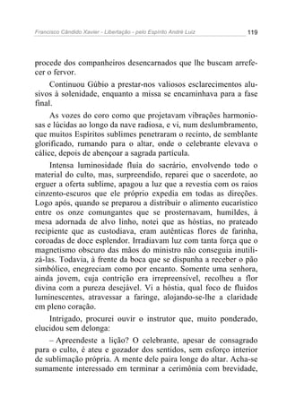 Francisco Cândido Xavier - Libertação - pelo Espírito André Luiz   119




procede dos companheiros desencarnados que lhe buscam arrefe-
cer o fervor.
     Continuou Gúbio a prestar-nos valiosos esclarecimentos alu-
sivos à solenidade, enquanto a missa se encaminhava para a fase
final.
     As vozes do coro como que projetavam vibrações harmonio-
sas e lúcidas ao longo da nave radiosa, e vi, num deslumbramento,
que muitos Espíritos sublimes penetraram o recinto, de semblante
glorificado, rumando para o altar, onde o celebrante elevava o
cálice, depois de abençoar a sagrada partícula.
     Intensa luminosidade fluía do sacrário, envolvendo todo o
material do culto, mas, surpreendido, reparei que o sacerdote, ao
erguer a oferta sublime, apagou a luz que a revestia com os raios
cinzento-escuros que ele próprio expedia em todas as direções.
Logo após, quando se preparou a distribuir o alimento eucarístico
entre os onze comungantes que se prosternavam, humildes, à
mesa adornada de alvo linho, notei que as hóstias, no prateado
recipiente que as custodiava, eram autênticas flores de farinha,
coroadas de doce esplendor. Irradiavam luz com tanta força que o
magnetismo obscuro das mãos do ministro não conseguia inutili-
zá-las. Todavia, à frente da boca que se dispunha a receber o pão
simbólico, enegreciam como por encanto. Somente uma senhora,
ainda jovem, cuja contrição era irrepreensível, recolheu a flor
divina com a pureza desejável. Vi a hóstia, qual foco de fluidos
luminescentes, atravessar a faringe, alojando-se-lhe a claridade
em pleno coração.
     Intrigado, procurei ouvir o instrutor que, muito ponderado,
elucidou sem delonga:
     – Apreendeste a lição? O celebrante, apesar de consagrado
para o culto, é ateu e gozador dos sentidos, sem esforço interior
de sublimação própria. A mente dele paira longe do altar. Acha-se
sumamente interessado em terminar a cerimônia com brevidade,
 