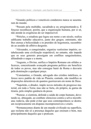 Francisco Cândido Xavier - Libertação - pelo Espírito André Luiz   12




     “Grandes políticos e veneráveis condutores nunca se ausenta-
ram do mundo.
     “Passam pela multidão, sacudindo-a ou arregimentando-a. É
forçoso reconhecer, porém, que a organização humana, por si só,
não atende às exigências do ser imperecível.
     “Péricles, o estadista que legou seu nome a um século, realiza
edificante trabalho educativo, junto dos gregos; entretanto, não
lhes atenua a belicosidade e os pruridos de hegemonia, sucumbin-
do ao assédio de aflitivo desgosto.
     “Alexandre, o conquistador, organiza vastíssimo império, es-
tabelecendo uma civilização respeitável; no entanto, não impede
que os seus generais prossigam em conflitos sanguinolentos,
difundindo o saque e a morte.
     “Augusto, o Divino, unifica o Império Romano em sólidos a-
licerces, concretizando avançado programa político em benefício
de todos os povos, mas não consegue banir de Roma o desvario
pela dominação a qualquer preço.
     “Constantino, o Grande, advogado dos cristãos indefesos, o-
ferece novo padrão de vida ao Planeta; contudo, não modifica as
disposições detestáveis de quantos guerreavam em nome de Deus.
     “Napoleão, o ditador, impõe novos métodos de progresso ma-
terial, em toda a Terra; mas não se furta, ele próprio, às garras da
tirania, pela simples ganância da posse.
     “Pasteur, o cientista, defende a saúde do corpo humano, devo-
tando-se, abnegado, ao combate silencioso contra a selva microbi-
ana; todavia, não pode evitar que seus contemporâneos se destru-
am reciprocamente em disputas incompreensíveis e cruéis.
     “Permanecemos diante de um mundo civilizado na superfície,
que reclama não só a presença daqueles que ensinam o bem, mas
principalmente daqueles que o praticam.
 