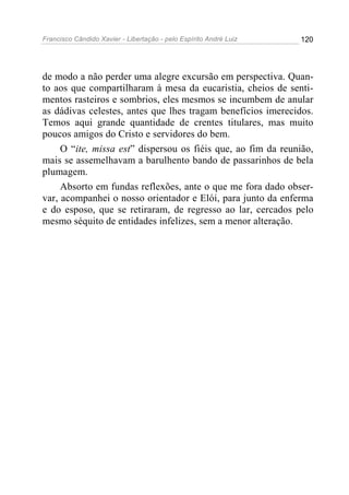 Francisco Cândido Xavier - Libertação - pelo Espírito André Luiz   120




de modo a não perder uma alegre excursão em perspectiva. Quan-
to aos que compartilharam à mesa da eucaristia, cheios de senti-
mentos rasteiros e sombrios, eles mesmos se incumbem de anular
as dádivas celestes, antes que lhes tragam benefícios imerecidos.
Temos aqui grande quantidade de crentes titulares, mas muito
poucos amigos do Cristo e servidores do bem.
     O “ite, missa est” dispersou os fiéis que, ao fim da reunião,
mais se assemelhavam a barulhento bando de passarinhos de bela
plumagem.
     Absorto em fundas reflexões, ante o que me fora dado obser-
var, acompanhei o nosso orientador e Elói, para junto da enferma
e do esposo, que se retiraram, de regresso ao lar, cercados pelo
mesmo séquito de entidades infelizes, sem a menor alteração.
 