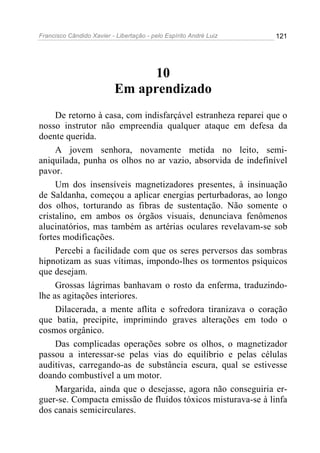 Francisco Cândido Xavier - Libertação - pelo Espírito André Luiz   121




                                 10
                           Em aprendizado
     De retorno à casa, com indisfarçável estranheza reparei que o
nosso instrutor não empreendia qualquer ataque em defesa da
doente querida.
     A jovem senhora, novamente metida no leito, semi-
aniquilada, punha os olhos no ar vazio, absorvida de indefinível
pavor.
     Um dos insensíveis magnetizadores presentes, à insinuação
de Saldanha, começou a aplicar energias perturbadoras, ao longo
dos olhos, torturando as fibras de sustentação. Não somente o
cristalino, em ambos os órgãos visuais, denunciava fenômenos
alucinatórios, mas também as artérias oculares revelavam-se sob
fortes modificações.
     Percebi a facilidade com que os seres perversos das sombras
hipnotizam as suas vítimas, impondo-lhes os tormentos psíquicos
que desejam.
     Grossas lágrimas banhavam o rosto da enferma, traduzindo-
lhe as agitações interiores.
     Dilacerada, a mente aflita e sofredora tiranizava o coração
que batia, precipite, imprimindo graves alterações em todo o
cosmos orgânico.
     Das complicadas operações sobre os olhos, o magnetizador
passou a interessar-se pelas vias do equilíbrio e pelas células
auditivas, carregando-as de substância escura, qual se estivesse
doando combustível a um motor.
     Margarida, ainda que o desejasse, agora não conseguiria er-
guer-se. Compacta emissão de fluidos tóxicos misturava-se à linfa
dos canais semicirculares.
 