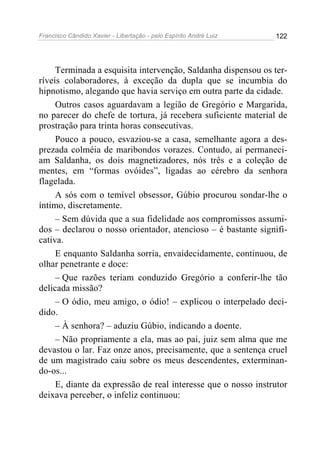 Francisco Cândido Xavier - Libertação - pelo Espírito André Luiz   122




     Terminada a esquisita intervenção, Saldanha dispensou os ter-
ríveis colaboradores, à exceção da dupla que se incumbia do
hipnotismo, alegando que havia serviço em outra parte da cidade.
     Outros casos aguardavam a legião de Gregório e Margarida,
no parecer do chefe de tortura, já recebera suficiente material de
prostração para trinta horas consecutivas.
     Pouco a pouco, esvaziou-se a casa, semelhante agora a des-
prezada colméia de maribondos vorazes. Contudo, aí permaneci-
am Saldanha, os dois magnetizadores, nós três e a coleção de
mentes, em “formas ovóides”, ligadas ao cérebro da senhora
flagelada.
     A sós com o temível obsessor, Gúbio procurou sondar-lhe o
íntimo, discretamente.
     – Sem dúvida que a sua fidelidade aos compromissos assumi-
dos – declarou o nosso orientador, atencioso – é bastante signifi-
cativa.
     E enquanto Saldanha sorria, envaidecidamente, continuou, de
olhar penetrante e doce:
     – Que razões teriam conduzido Gregório a conferir-lhe tão
delicada missão?
     – O ódio, meu amigo, o ódio! – explicou o interpelado deci-
dido.
     – À senhora? – aduziu Gúbio, indicando a doente.
     – Não propriamente a ela, mas ao pai, juiz sem alma que me
devastou o lar. Faz onze anos, precisamente, que a sentença cruel
de um magistrado caiu sobre os meus descendentes, exterminan-
do-os...
     E, diante da expressão de real interesse que o nosso instrutor
deixava perceber, o infeliz continuou:
 