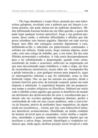 Francisco Cândido Xavier - Libertação - pelo Espírito André Luiz   123




     – Tão logo abandonei o corpo físico, premido por uma tuber-
culose galopante, revoltado com a pobreza que me lançara à ex-
trema penúria, não pude afastar-me do ambiente doméstico. Mi-
nha infortunada Iracema herdou-me um filho querido, a quem não
pude legar qualquer recurso apreciável. Jorge e sua genitora pas-
saram, desse modo, a enfrentar dificuldades e aflições que não
posso relembrar sem imensa angústia. Operário em rude serviço
braçal, meu filho não conseguia sustentar dignamente a casa,
definhando-se-lhe a mãezinha em padecimentos continuados e
sofridos em silêncio. Ainda assim, Jorge contraiu núpcias, muito
cedo, com uma colega de trabalho, que, a seu turno, lhe deu uma
filhinha atormentada e sofredora. A vida corria desesperadamente
para o lar subalimentado e desprotegido, quando certo crime,
constituído de roubo e assassínio, sobreveio na organização em
que meu desventurado rapaz trabalhava, e toda a culpa, em face
de circunstâncias inextricáveis, recaiu sobre ele. Acompanhei-lhe
a prisão imerecida e, sem qualquer recurso para ampará-lo, segui
os interrogatórios infernais a que foi submetido, como se fora
homicida vulgar. Ora, eu que me anexara aos parentes, desde o
instante horrível, para mim, da transição corporal, jamais me senti
disposto à submissão. A experiência humana não me proporcio-
nou tempo a estudos religiosos ou filosóficos. Habituei-me muito
cedo à rebelião contra aqueles que gozam os benefícios do mundo
em detrimento dos desfavorecidos da sorte e, reconhecendo que o
túmulo não me revelara qualquer milagroso domínio, preferi a
continuidade da vida em meu escuro pardieiro, onde a convivên-
cia de Iracema, através de profundos laços magnéticos, de algum
modo me reconfortava... Assisti, por isto, com indescritível terror,
aos detestáveis acontecimentos. Humilhado, na minha condição
de homem invisível para os encarnados, visitei chefias e reparti-
ções, autoridades e guardas, tentando encontrar alguém que me
auxiliasse a salvar Jorge, inocente. Identifiquei o verdadeiro cri-
minoso que, ainda agora, desfruta posição social invejável e tudo
 