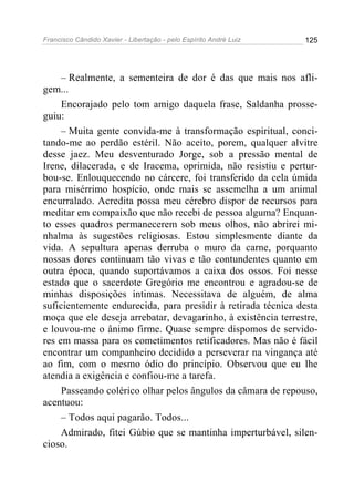 Francisco Cândido Xavier - Libertação - pelo Espírito André Luiz   125




     – Realmente, a sementeira de dor é das que mais nos afli-
gem...
     Encorajado pelo tom amigo daquela frase, Saldanha prosse-
guiu:
     – Muita gente convida-me à transformação espiritual, conci-
tando-me ao perdão estéril. Não aceito, porem, qualquer alvitre
desse jaez. Meu desventurado Jorge, sob a pressão mental de
Irene, dilacerada, e de Iracema, oprimida, não resistiu e pertur-
bou-se. Enlouquecendo no cárcere, foi transferido da cela úmida
para misérrimo hospício, onde mais se assemelha a um animal
encurralado. Acredita possa meu cérebro dispor de recursos para
meditar em compaixão que não recebi de pessoa alguma? Enquan-
to esses quadros permanecerem sob meus olhos, não abrirei mi-
nhalma às sugestões religiosas. Estou simplesmente diante da
vida. A sepultura apenas derruba o muro da carne, porquanto
nossas dores continuam tão vivas e tão contundentes quanto em
outra época, quando suportávamos a caixa dos ossos. Foi nesse
estado que o sacerdote Gregório me encontrou e agradou-se de
minhas disposições íntimas. Necessitava de alguém, de alma
suficientemente endurecida, para presidir à retirada técnica desta
moça que ele deseja arrebatar, devagarinho, à existência terrestre,
e louvou-me o ânimo firme. Quase sempre dispomos de servido-
res em massa para os cometimentos retificadores. Mas não é fácil
encontrar um companheiro decidido a perseverar na vingança até
ao fim, com o mesmo ódio do princípio. Observou que eu lhe
atendia a exigência e confiou-me a tarefa.
     Passeando colérico olhar pelos ângulos da câmara de repouso,
acentuou:
     – Todos aqui pagarão. Todos...
     Admirado, fitei Gúbio que se mantinha imperturbável, silen-
cioso.
 
