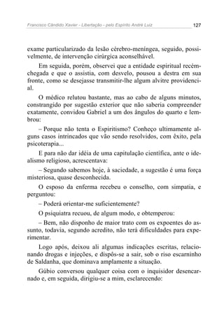 Francisco Cândido Xavier - Libertação - pelo Espírito André Luiz   127




exame particularizado da lesão cérebro-meníngea, seguido, possi-
velmente, de intervenção cirúrgica aconselhável.
    Em seguida, porém, observei que a entidade espiritual recém-
chegada e que o assistia, com desvelo, pousou a destra em sua
fronte, como se desejasse transmitir-lhe algum alvitre providenci-
al.
    O médico relutou bastante, mas ao cabo de alguns minutos,
constrangido por sugestão exterior que não saberia compreender
exatamente, convidou Gabriel a um dos ângulos do quarto e lem-
brou:
    – Porque não tenta o Espiritismo? Conheço ultimamente al-
guns casos intrincados que vão sendo resolvidos, com êxito, pela
psicoterapia...
    E para não dar idéia de uma capitulação científica, ante o ide-
alismo religioso, acrescentava:
    – Segundo sabemos hoje, à saciedade, a sugestão é uma força
misteriosa, quase desconhecida.
    O esposo da enferma recebeu o conselho, com simpatia, e
perguntou:
    – Poderá orientar-me suficientemente?
    O psiquiatra recuou, de algum modo, e obtemperou:
    – Bem, não disponho de maior trato com os expoentes do as-
sunto, todavia, segundo acredito, não terá dificuldades para expe-
rimentar.
    Logo após, deixou ali algumas indicações escritas, relacio-
nando drogas e injeções, e dispôs-se a sair, sob o riso escarninho
de Saldanha, que dominava amplamente a situação.
    Gúbio conversou qualquer coisa com o inquisidor desencar-
nado e, em seguida, dirigiu-se a mim, esclarecendo:
 