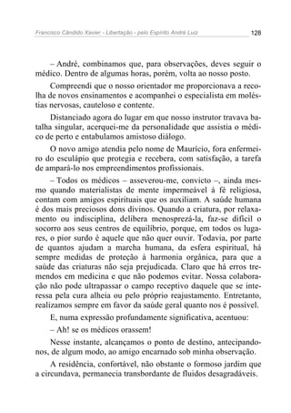 Francisco Cândido Xavier - Libertação - pelo Espírito André Luiz   128




     – André, combinamos que, para observações, deves seguir o
médico. Dentro de algumas horas, porém, volta ao nosso posto.
     Compreendi que o nosso orientador me proporcionava a reco-
lha de novos ensinamentos e acompanhei o especialista em molés-
tias nervosas, cauteloso e contente.
     Distanciado agora do lugar em que nosso instrutor travava ba-
talha singular, acerquei-me da personalidade que assistia o médi-
co de perto e entabulamos amistoso diálogo.
     O novo amigo atendia pelo nome de Maurício, fora enfermei-
ro do esculápio que protegia e recebera, com satisfação, a tarefa
de ampará-lo nos empreendimentos profissionais.
     – Todos os médicos – asseverou-me, convicto –, ainda mes-
mo quando materialistas de mente impermeável à fé religiosa,
contam com amigos espirituais que os auxiliam. A saúde humana
é dos mais preciosos dons divinos. Quando a criatura, por relaxa-
mento ou indisciplina, delibera menosprezá-la, faz-se difícil o
socorro aos seus centros de equilíbrio, porque, em todos os luga-
res, o pior surdo é aquele que não quer ouvir. Todavia, por parte
de quantos ajudam a marcha humana, da esfera espiritual, há
sempre medidas de proteção à harmonia orgânica, para que a
saúde das criaturas não seja prejudicada. Claro que há erros tre-
mendos em medicina e que não podemos evitar. Nossa colabora-
ção não pode ultrapassar o campo receptivo daquele que se inte-
ressa pela cura alheia ou pelo próprio reajustamento. Entretanto,
realizamos sempre em favor da saúde geral quanto nos é possível.
     E, numa expressão profundamente significativa, acentuou:
     – Ah! se os médicos orassem!
     Nesse instante, alcançamos o ponto de destino, antecipando-
nos, de algum modo, ao amigo encarnado sob minha observação.
     A residência, confortável, não obstante o formoso jardim que
a circundava, permanecia transbordante de fluidos desagradáveis.
 
