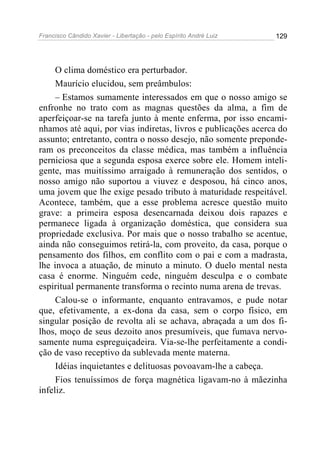 Francisco Cândido Xavier - Libertação - pelo Espírito André Luiz   129




     O clima doméstico era perturbador.
     Maurício elucidou, sem preâmbulos:
     – Estamos sumamente interessados em que o nosso amigo se
enfronhe no trato com as magnas questões da alma, a fim de
aperfeiçoar-se na tarefa junto à mente enferma, por isso encami-
nhamos até aqui, por vias indiretas, livros e publicações acerca do
assunto; entretanto, contra o nosso desejo, não somente preponde-
ram os preconceitos da classe médica, mas também a influência
perniciosa que a segunda esposa exerce sobre ele. Homem inteli-
gente, mas muitíssimo arraigado à remuneração dos sentidos, o
nosso amigo não suportou a viuvez e desposou, há cinco anos,
uma jovem que lhe exige pesado tributo à maturidade respeitável.
Acontece, também, que a esse problema acresce questão muito
grave: a primeira esposa desencarnada deixou dois rapazes e
permanece ligada à organização doméstica, que considera sua
propriedade exclusiva. Por mais que o nosso trabalho se acentue,
ainda não conseguimos retirá-la, com proveito, da casa, porque o
pensamento dos filhos, em conflito com o pai e com a madrasta,
lhe invoca a atuação, de minuto a minuto. O duelo mental nesta
casa é enorme. Ninguém cede, ninguém desculpa e o combate
espiritual permanente transforma o recinto numa arena de trevas.
     Calou-se o informante, enquanto entravamos, e pude notar
que, efetivamente, a ex-dona da casa, sem o corpo físico, em
singular posição de revolta ali se achava, abraçada a um dos fi-
lhos, moço de seus dezoito anos presumíveis, que fumava nervo-
samente numa espreguiçadeira. Via-se-lhe perfeitamente a condi-
ção de vaso receptivo da sublevada mente materna.
     Idéias inquietantes e delituosas povoavam-lhe a cabeça.
     Fios tenuíssimos de força magnética ligavam-no à mãezinha
infeliz.
 