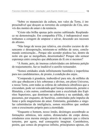 Francisco Cândido Xavier - Libertação - pelo Espírito André Luiz   13




     “Sobre os mananciais da cultura, nos vales da Terra, é im-
prescindível que desçam as torrentes da compaixão do Céu, atra-
vés dos montes do amor e da renúncia.
     “Cristo não brilha apenas pelo ensino sublimado. Resplande-
ce na demonstração. Em companhia d’Ele, é indispensável man-
tenhamos a coragem de amparar e salvar, descendo aos recessos
do abismo.
     “Não longe de nossa paz relativa, em círculos escuros de de-
sencanto e desesperação, misturam-se milhões de seres, concla-
mando comiseração... Porque não acender piedosa luz, dentro da
noite em que se mergulham, desorientados? Porque não semear
esperança entre corações que abdicaram da fé em si mesmos?
     “À frente, pois, de imensas coletividades em dolorosa petição
de reajustamento, faz-se inadiável o auxílio restaurador.
     “Somos entidades ainda infinitamente humildes e imperfeitas
para nos candidatarmos, de pronto, à condição dos anjos.
     “Comparada à grandeza, inabordável para nós, de milhões de
sóis que obedecem a leis soberanas e divinas, em pleno Universo,
a nossa Terra, com todas as esferas de substância ultrafísica que a
circundam, pode ser considerada qual laranja minúscula, perante o
Himalaia, e nós outros, confrontados com a excelsitude dos Espí-
ritos Superiores, que dominam na sabedoria e na santidade, não
passamos, por enquanto, de bactérias, controladas pelo impulso da
fome e pelo magnetismo do amor. Entretanto, guindados a singe-
las culminâncias da inteligência, somos micróbios que sonham
com o crescimento próprio para a eternidade.
     “Enquanto o homem, nosso irmão, desintegra assombrado as
formações atômicas, nós outros, distanciados do corpo denso,
estudamos essa mesma energia através de aspectos que a ciência
terrestre, por agora, mal conseguiria imaginar. Caminheiros,
porém, que somos do progresso infinito, principiamos apenas, ele
 