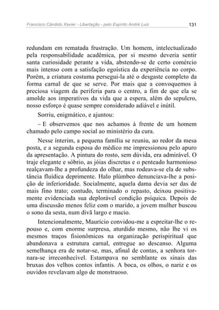 Francisco Cândido Xavier - Libertação - pelo Espírito André Luiz   131




redundam em rematada frustração. Um homem, intelectualizado
pela responsabilidade acadêmica, por si mesmo deveria sentir
santa curiosidade perante a vida, abstendo-se de certo comércio
mais intenso com a satisfação egoística da experiência no corpo.
Porém, a criatura costuma persegui-la até o desgaste completo da
forma carnal de que se serve. Por mais que a convoquemos à
preciosa viagem da periferia para o centro, a fim de que ela se
amolde aos imperativos da vida que a espera, além do sepulcro,
nosso esforço é quase sempre considerado adiável e inútil.
     Sorriu, enigmático, e ajuntou:
     – E observemos que nos achamos à frente de um homem
chamado pelo campo social ao ministério da cura.
     Nesse ínterim, a pequena família se reuniu, ao redor da mesa
posta, e a segunda esposa do médico me impressionou pelo apuro
da apresentação. A pintura do rosto, sem dúvida, era admirável. O
traje elegante e sóbrio, as jóias discretas e o penteado harmonioso
realçavam-lhe a profundeza do olhar, mas rodeava-se ela de subs-
tância fluídica deprimente. Halo plúmbeo denunciava-lhe a posi-
ção de inferioridade. Socialmente, aquela dama devia ser das de
mais fino trato; contudo, terminado o repasto, deixou positiva-
mente evidenciada sua deplorável condição psíquica. Depois de
uma discussão menos feliz com o marido, a jovem mulher buscou
o sono da sesta, num divã largo e macio.
     Intencionalmente, Maurício convidou-me a espreitar-lhe o re-
pouso e, com enorme surpresa, aturdido mesmo, não lhe vi os
mesmos traços fisionômicos na organização perispiritual que
abandonava a estrutura carnal, entregue ao descanso. Alguma
semelhança era de notar-se, mas, afinal de contas, a senhora tor-
nara-se irreconhecível. Estampava no semblante os sinais das
bruxas dos velhos contos infantis. A boca, os olhos, o nariz e os
ouvidos revelavam algo de monstruoso.
 