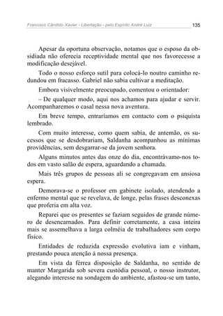 Francisco Cândido Xavier - Libertação - pelo Espírito André Luiz   135




     Apesar da oportuna observação, notamos que o esposo da ob-
sidiada não oferecia receptividade mental que nos favorecesse a
modificação desejável.
     Todo o nosso esforço sutil para colocá-lo noutro caminho re-
dundou em fracasso. Gabriel não sabia cultivar a meditação.
     Embora visivelmente preocupado, comentou o orientador:
     – De qualquer modo, aqui nos achamos para ajudar e servir.
Acompanharemos o casal nessa nova aventura.
     Em breve tempo, entraríamos em contacto com o psiquista
lembrado.
     Com muito interesse, como quem sabia, de antemão, os su-
cessos que se desdobrariam, Saldanha acompanhou as mínimas
providências, sem desgarrar-se da jovem senhora.
     Alguns minutos antes das onze do dia, encontrávamo-nos to-
dos em vasto salão de espera, aguardando a chamada.
     Mais três grupos de pessoas ali se congregavam em ansiosa
espera.
     Demorava-se o professor em gabinete isolado, atendendo a
enfermo mental que se revelava, de longe, pelas frases desconexas
que proferia em alta voz.
     Reparei que os presentes se faziam seguidos de grande núme-
ro de desencarnados. Para definir corretamente, a casa inteira
mais se assemelhava a larga colméia de trabalhadores sem corpo
físico.
     Entidades de reduzida expressão evolutiva iam e vinham,
prestando pouca atenção à nossa presença.
     Em vista da férrea disposição de Saldanha, no sentido de
manter Margarida sob severa custódia pessoal, o nosso instrutor,
alegando interesse na sondagem do ambiente, afastou-se um tanto,
 
