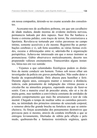 Francisco Cândido Xavier - Libertação - pelo Espírito André Luiz   136




em nossa companhia, detendo-se no exame acurado dos consulen-
tes.
     Acercamo-nos de acolhedora poltrona, em que um cavalheiro
de idade madura, dando mostras de evidente moléstia nervosa,
permanecia ladeado por dois rapazes. Suor frio lhe banhava a
fronte e extrema palidez, com traços de terror, lhe exteriorizava a
lipotimia. Revelava-se torturado por visões pavorosas no campo
íntimo, somente acessíveis a ele mesmo. Registrei-lhe as pertur-
bações cerebrais e vi, sob forte assombro, as várias formas ovói-
des, escuras e diferençadas entre si, aderindo-lhe à organização
perispirítica. Achava-me interessado em que o nosso instrutor se
pronunciasse. Gúbio observava-o meticulosamente, decerto nos
preparando valiosos ensinamentos. Transcorridos alguns instan-
tes, falou-nos em voz sumida:
     – Vejamos a que calamidades fisiológicas podem os distúr-
bios da mente conduzir um homem. Temos sob nosso olhar um
investigador da polícia em graves perturbações. Não soube deter o
bastão da responsabilidade. Dele abusou para humilhar e ferir.
Durante alguns anos, conseguiu manter o remorso a distância;
todavia, cada pensamento de indignação das vítimas passou a
circular-lhe na atmosfera psíquica, esperando ensejo de fazer-se
sentir. Com a maneira cruel de proceder atraiu, não só a ira de
muita gente, mas também a convivência constante de entidades de
péssimo comportamento que mais lhe arruinaram o teor de vida
mental. Chegado o tempo de meditar sobre os caminhos percorri-
dos, na intimidade dos primeiros sintomas de senectude corporal,
o remorso abriu-lhe grande brecha na fortaleza em que se entrin-
cheirava. As forças acumuladas dos pensamentos destrutivos que
provocou para si mesmo, através da conduta irrefletida a que se
entregou levianamente, libertadas de súbito pela aflição e pelo
medo, quebraram-lhe a fantasiosa resistência orgânica, quais
 
