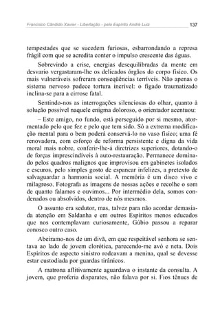Francisco Cândido Xavier - Libertação - pelo Espírito André Luiz   137




tempestades que se sucedem furiosas, esbarrondando a represa
frágil com que se acredita conter o impulso crescente das águas.
     Sobrevindo a crise, energias desequilibradas da mente em
desvario vergastaram-lhe os delicados órgãos do corpo físico. Os
mais vulneráveis sofreram conseqüências terríveis. Não apenas o
sistema nervoso padece tortura incrível: o fígado traumatizado
inclina-se para a cirrose fatal.
     Sentindo-nos as interrogações silenciosas do olhar, quanto à
solução possível naquele enigma doloroso, o orientador acentuou:
     – Este amigo, no fundo, está perseguido por si mesmo, ator-
mentado pelo que fez e pelo que tem sido. Só a extrema modifica-
ção mental para o bem poderá conservá-lo no vaso físico; uma fé
renovadora, com esforço de reforma persistente e digna da vida
moral mais nobre, conferir-lhe-á diretrizes superiores, dotando-o
de forças imprescindíveis à auto-restauração. Permanece domina-
do pelos quadros malignos que improvisou em gabinetes isolados
e escuros, pelo simples gosto de espancar infelizes, a pretexto de
salvaguardar a harmonia social. A memória é um disco vivo e
milagroso. Fotografa as imagens de nossas ações e recolhe o som
de quanto falamos e ouvimos... Por intermédio dela, somos con-
denados ou absolvidos, dentro de nós mesmos.
     O assunto era sedutor, mas, talvez para não acordar demasia-
da atenção em Saldanha e em outros Espíritos menos educados
que nos contemplavam curiosamente, Gúbio passou a reparar
conosco outro caso.
     Abeiramo-nos de um divã, em que respeitável senhora se sen-
tava ao lado de jovem clorótica, parecendo-me avó e neta. Dois
Espíritos de aspecto sinistro rodeavam a menina, qual se devesse
estar custodiada por guardas tirânicos.
     A matrona aflitivamente aguardava o instante da consulta. A
jovem, que proferia disparates, não falava por si. Fios tênues de
 