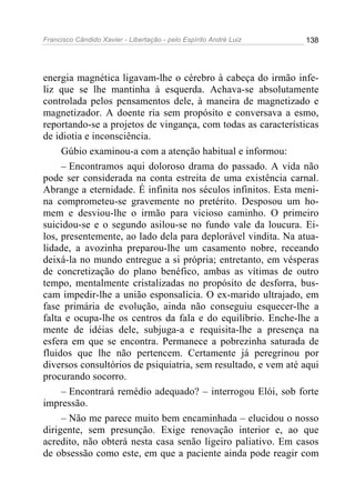 Francisco Cândido Xavier - Libertação - pelo Espírito André Luiz   138




energia magnética ligavam-lhe o cérebro à cabeça do irmão infe-
liz que se lhe mantinha à esquerda. Achava-se absolutamente
controlada pelos pensamentos dele, à maneira de magnetizado e
magnetizador. A doente ria sem propósito e conversava a esmo,
reportando-se a projetos de vingança, com todas as características
de idiotia e inconsciência.
     Gúbio examinou-a com a atenção habitual e informou:
     – Encontramos aqui doloroso drama do passado. A vida não
pode ser considerada na conta estreita de uma existência carnal.
Abrange a eternidade. É infinita nos séculos infinitos. Esta meni-
na comprometeu-se gravemente no pretérito. Desposou um ho-
mem e desviou-lhe o irmão para vicioso caminho. O primeiro
suicidou-se e o segundo asilou-se no fundo vale da loucura. Ei-
los, presentemente, ao lado dela para deplorável vindita. Na atua-
lidade, a avozinha preparou-lhe um casamento nobre, receando
deixá-la no mundo entregue a si própria; entretanto, em vésperas
de concretização do plano benéfico, ambas as vítimas de outro
tempo, mentalmente cristalizadas no propósito de desforra, bus-
cam impedir-lhe a união esponsalícia. O ex-marido ultrajado, em
fase primária de evolução, ainda não conseguiu esquecer-lhe a
falta e ocupa-lhe os centros da fala e do equilíbrio. Enche-lhe a
mente de idéias dele, subjuga-a e requisita-lhe a presença na
esfera em que se encontra. Permanece a pobrezinha saturada de
fluidos que lhe não pertencem. Certamente já peregrinou por
diversos consultórios de psiquiatria, sem resultado, e vem até aqui
procurando socorro.
     – Encontrará remédio adequado? – interrogou Elói, sob forte
impressão.
     – Não me parece muito bem encaminhada – elucidou o nosso
dirigente, sem presunção. Exige renovação interior e, ao que
acredito, não obterá nesta casa senão ligeiro paliativo. Em casos
de obsessão como este, em que a paciente ainda pode reagir com
 