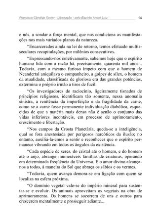 Francisco Cândido Xavier - Libertação - pelo Espírito André Luiz   14




e nós, a sondar a força mental, que nos condiciona as manifesta-
ções nos mais variados planos da natureza.
     “Encarcerados ainda na lei de retorno, temos efetuado multis-
seculares recapitulações, por milênios consecutivos.
     “Expressando-nos coletivamente, sabemos hoje que o espírito
humano lida com a razão há, precisamente, quarenta mil anos...
Todavia, com o mesmo furioso ímpeto com que o homem de
Neandertal aniquilava o companheiro, a golpes de sílex, o homem
da atualidade, classificada de gloriosa era das grandes potências,
extermina o próprio irmão a tiros de fuzil.
     “Os investigadores do raciocínio, ligeiramente tisnados de
princípios religiosos, identificam tão somente, nessa anomalia
sinistra, a renitência da imperfeição e da fragilidade da carne,
como se a carne fosse permanente individuação diabólica, esque-
cidos de que a matéria mais densa não é senão o conjunto das
vidas inferiores incontáveis, em processo de aprimoramento,
crescimento e libertação.
     “Nos campos da Crosta Planetária, queda-se a inteligência,
qual se fora anestesiada por perigosos narcóticos da ilusão; no
entanto, auxiliá-la-emos a sentir e reconhecer que o espírito per-
manece vibrando em todos os ângulos da existência.
     “Cada espécie de seres, do cristal até o homem, e do homem
até o anjo, abrange inumeráveis famílias de criaturas, operando
em determinada freqüência do Universo. E o amor divino alcança-
nos a todos, à maneira do Sol que abraça os sábios e os vermes.
     “Todavia, quem avança demora-se em ligação com quem se
localiza na esfera próxima.
     “O domínio vegetal vale-se do império mineral para susten-
tar-se e evoluir. Os animais aproveitam os vegetais na obra de
aprimoramento. Os homens se socorrem de uns e outros para
crescerem mentalmente e prosseguir adiante...
 