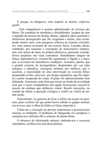 Francisco Cândido Xavier - Libertação - pelo Espírito André Luiz   140




     E porque eu indagasse, com respeito ao doente, explicou,
gentil:
     – Este companheiro é austero administrador de serviços pú-
blicos. Na condição de mordomo e disciplinador, incapaz de usar
o algodão da ternura em feridas alheias, adquiriu ódios gratuitos e
silenciosas perseguições que lhe vergastam a mente, sem cessar,
desde muitos anos, com perigosos reflexos no sistema circulató-
rio, zona menos resistente do seu cosmos físico. Lutando, desas-
sombrado, por reajustar a concepção de funcionários relapsos,
mas sem armas de amor na própria defensiva, apresenta conside-
ráveis prejuízos nas veias coronárias. Semelhantes ataques de
forças imponderáveis visaram-lhe igualmente o fígado e o baço,
que se revelam em lamentáveis condições. Acontece, porém, que
a grande corrente de perseguidores, despertados por sua ação
enérgica e educativa, conseguiu insinuar nos médicos, que o
assistem, a necessidade de uma intervenção na vesícula biliar,
preparando-se-lhe, com isso, um choque operatório, que lhe impo-
rá a morte inesperada do corpo. O plano foi admiravelmente bem
delineado. Entretanto, pelo bem que existe no fundo da severidade
com que o nosso companheiro tem agido, buscaremos socorrê-lo
através do médium que deliberou visitar. Recebi instruções, no
sentido de obstar a operação cirúrgica e confio na vitória de mi-
nha tarefa.
     Francamente, eu gostaria de levar a efeito um exame no paci-
ente, para verificar até que ponto havia sofrido os golpes mentais
em serviço, mas o olhar de Gúbio se fizera imperativo.
     Cabia-nos a execução de deveres importantes e precisávamos
retornar ao Saldanha. O problema de Margarida era complexo e
competia-nos enfrentar-lhe a solução, de ânimo firme.
     O obsessor da infortunada senhora, sentindo-nos o concurso
espontâneo, acolheu-nos sem desconfiança.
 