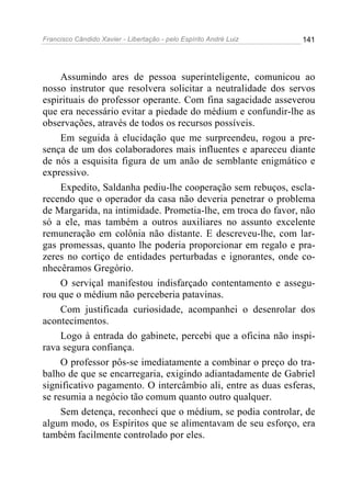 Francisco Cândido Xavier - Libertação - pelo Espírito André Luiz   141




     Assumindo ares de pessoa superinteligente, comunicou ao
nosso instrutor que resolvera solicitar a neutralidade dos servos
espirituais do professor operante. Com fina sagacidade asseverou
que era necessário evitar a piedade do médium e confundir-lhe as
observações, através de todos os recursos possíveis.
     Em seguida à elucidação que me surpreendeu, rogou a pre-
sença de um dos colaboradores mais influentes e apareceu diante
de nós a esquisita figura de um anão de semblante enigmático e
expressivo.
     Expedito, Saldanha pediu-lhe cooperação sem rebuços, escla-
recendo que o operador da casa não deveria penetrar o problema
de Margarida, na intimidade. Prometia-lhe, em troca do favor, não
só a ele, mas também a outros auxiliares no assunto excelente
remuneração em colônia não distante. E descreveu-lhe, com lar-
gas promessas, quanto lhe poderia proporcionar em regalo e pra-
zeres no cortiço de entidades perturbadas e ignorantes, onde co-
nhecêramos Gregório.
     O serviçal manifestou indisfarçado contentamento e assegu-
rou que o médium não perceberia patavinas.
     Com justificada curiosidade, acompanhei o desenrolar dos
acontecimentos.
     Logo à entrada do gabinete, percebi que a oficina não inspi-
rava segura confiança.
     O professor pôs-se imediatamente a combinar o preço do tra-
balho de que se encarregaria, exigindo adiantadamente de Gabriel
significativo pagamento. O intercâmbio ali, entre as duas esferas,
se resumia a negócio tão comum quanto outro qualquer.
     Sem detença, reconheci que o médium, se podia controlar, de
algum modo, os Espíritos que se alimentavam de seu esforço, era
também facilmente controlado por eles.
 