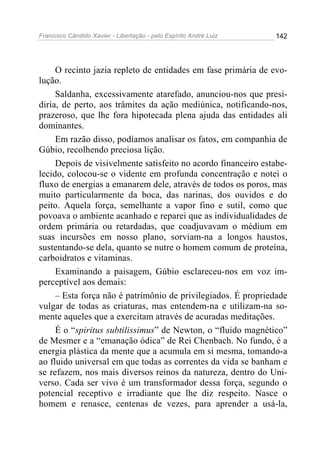 Francisco Cândido Xavier - Libertação - pelo Espírito André Luiz   142




     O recinto jazia repleto de entidades em fase primária de evo-
lução.
     Saldanha, excessivamente atarefado, anunciou-nos que presi-
diria, de perto, aos trâmites da ação mediúnica, notificando-nos,
prazeroso, que lhe fora hipotecada plena ajuda das entidades ali
dominantes.
     Em razão disso, podíamos analisar os fatos, em companhia de
Gúbio, recolhendo preciosa lição.
     Depois de visivelmente satisfeito no acordo financeiro estabe-
lecido, colocou-se o vidente em profunda concentração e notei o
fluxo de energias a emanarem dele, através de todos os poros, mas
muito particularmente da boca, das narinas, dos ouvidos e do
peito. Aquela força, semelhante a vapor fino e sutil, como que
povoava o ambiente acanhado e reparei que as individualidades de
ordem primária ou retardadas, que coadjuvavam o médium em
suas incursões em nosso plano, sorviam-na a longos haustos,
sustentando-se dela, quanto se nutre o homem comum de proteína,
carboidratos e vitaminas.
     Examinando a paisagem, Gúbio esclareceu-nos em voz im-
perceptível aos demais:
     – Esta força não é patrimônio de privilegiados. É propriedade
vulgar de todas as criaturas, mas entendem-na e utilizam-na so-
mente aqueles que a exercitam através de acuradas meditações.
     É o “spiritus subtilissimus” de Newton, o “fluido magnético”
de Mesmer e a “emanação ódica” de Rei Chenbach. No fundo, é a
energia plástica da mente que a acumula em si mesma, tomando-a
ao fluido universal em que todas as correntes da vida se banham e
se refazem, nos mais diversos reinos da natureza, dentro do Uni-
verso. Cada ser vivo é um transformador dessa força, segundo o
potencial receptivo e irradiante que lhe diz respeito. Nasce o
homem e renasce, centenas de vezes, para aprender a usá-la,
 