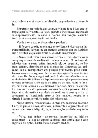 Francisco Cândido Xavier - Libertação - pelo Espírito André Luiz   143




desenvolvê-la, enriquecê-la, sublimá-la, engrandecê-la e divinizá-
la.
     Entretanto, na maioria das vezes, a criatura foge à luta que in-
terpreta por sofrimento e aflição, quando é inestimável recurso de
auto-aprimoramento, adiando a própria santificação, caminho
único de nossa aproximação do Criador.
     Vendo a cena que se desenrolava, ponderei:
     – É forçoso convir, porém, que este vidente é vigoroso na ins-
trumentalidade. Permanece em perfeito contacto com os Espíritos
que o assistem e que encontram nele sólido sustentáculo.
     – Sim – confirmou o orientador, sereno –, mas não vemos a-
qui qualquer sinal de sublimação na ordem moral. O professor de
relações com a nossa esfera, inabordável, por enquanto, ao ho-
mem comum, sintoniza-se com as emissões vibratórias das enti-
dades que o acompanham em posição primitivista, pode ouvir-
lhes os pareceres e registrar-lhes as considerações. Entretanto, isto
não basta. Desfazer-se alguém do veículo de carne não é iniciar-se
na divindade. Há bilhões de Espíritos em evolução que rodeiam os
homens encarnados, em todos os círculos de luta, muito inferio-
res, em alguns casos, a eles mesmos e que, facilmente, se conver-
tem em instrumentos passivos dos seus desejos e paixões. Daí, o
imperativo de muita capacidade de sublimação para quantos se
consagram ao intercâmbio entre os dois mundos, porque, se a
virtude é transmissível, os males são epidêmicos.
     Nesse ínterim, reparamos que o médium, desligado do corpo
físico, se punha a ouvir, atencioso, justamente a argumentação do
assalariado mais inteligente, cuja cooperação Saldanha requisita-
ra.
     – Volte, meu amigo – asseverava, jactancioso, ao médium
desdobrado –, e diga ao esposo de nossa irmã doente que o caso
orgânico é simples. Bastar-lhe-á o socorro médico.
 