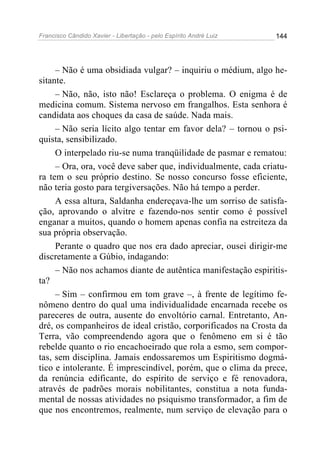 Francisco Cândido Xavier - Libertação - pelo Espírito André Luiz   144




     – Não é uma obsidiada vulgar? – inquiriu o médium, algo he-
sitante.
     – Não, não, isto não! Esclareça o problema. O enigma é de
medicina comum. Sistema nervoso em frangalhos. Esta senhora é
candidata aos choques da casa de saúde. Nada mais.
     – Não seria lícito algo tentar em favor dela? – tornou o psi-
quista, sensibilizado.
     O interpelado riu-se numa tranqüilidade de pasmar e rematou:
     – Ora, ora, você deve saber que, individualmente, cada criatu-
ra tem o seu próprio destino. Se nosso concurso fosse eficiente,
não teria gosto para tergiversações. Não há tempo a perder.
     A essa altura, Saldanha endereçava-lhe um sorriso de satisfa-
ção, aprovando o alvitre e fazendo-nos sentir como é possível
enganar a muitos, quando o homem apenas confia na estreiteza da
sua própria observação.
     Perante o quadro que nos era dado apreciar, ousei dirigir-me
discretamente a Gúbio, indagando:
     – Não nos achamos diante de autêntica manifestação espiritis-
ta?
     – Sim – confirmou em tom grave –, à frente de legítimo fe-
nômeno dentro do qual uma individualidade encarnada recebe os
pareceres de outra, ausente do envoltório carnal. Entretanto, An-
dré, os companheiros de ideal cristão, corporificados na Crosta da
Terra, vão compreendendo agora que o fenômeno em si é tão
rebelde quanto o rio encachoeirado que rola a esmo, sem compor-
tas, sem disciplina. Jamais endossaremos um Espiritismo dogmá-
tico e intolerante. É imprescindível, porém, que o clima da prece,
da renúncia edificante, do espírito de serviço e fé renovadora,
através de padrões morais nobilitantes, constitua a nota funda-
mental de nossas atividades no psiquismo transformador, a fim de
que nos encontremos, realmente, num serviço de elevação para o
 