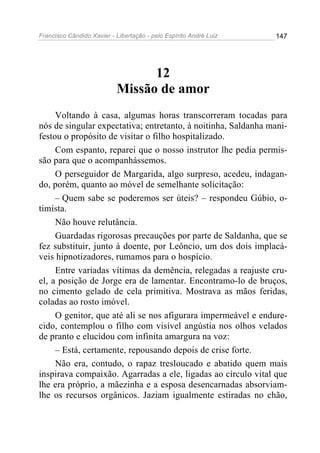 Francisco Cândido Xavier - Libertação - pelo Espírito André Luiz   147




                                 12
                           Missão de amor
     Voltando à casa, algumas horas transcorreram tocadas para
nós de singular expectativa; entretanto, à noitinha, Saldanha mani-
festou o propósito de visitar o filho hospitalizado.
     Com espanto, reparei que o nosso instrutor lhe pedia permis-
são para que o acompanhássemos.
     O perseguidor de Margarida, algo surpreso, acedeu, indagan-
do, porém, quanto ao móvel de semelhante solicitação:
     – Quem sabe se poderemos ser úteis? – respondeu Gúbio, o-
timista.
     Não houve relutância.
     Guardadas rigorosas precauções por parte de Saldanha, que se
fez substituir, junto à doente, por Leôncio, um dos dois implacá-
veis hipnotizadores, rumamos para o hospício.
     Entre variadas vítimas da demência, relegadas a reajuste cru-
el, a posição de Jorge era de lamentar. Encontramo-lo de bruços,
no cimento gelado de cela primitiva. Mostrava as mãos feridas,
coladas ao rosto imóvel.
     O genitor, que até ali se nos afigurara impermeável e endure-
cido, contemplou o filho com visível angústia nos olhos velados
de pranto e elucidou com infinita amargura na voz:
     – Está, certamente, repousando depois de crise forte.
     Não era, contudo, o rapaz tresloucado e abatido quem mais
inspirava compaixão. Agarradas a ele, ligadas ao círculo vital que
lhe era próprio, a mãezinha e a esposa desencarnadas absorviam-
lhe os recursos orgânicos. Jaziam igualmente estiradas no chão,
 