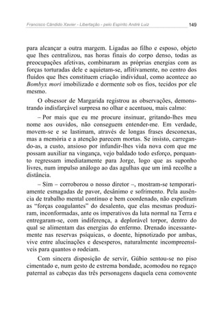 Francisco Cândido Xavier - Libertação - pelo Espírito André Luiz   149




para alcançar a outra margem. Ligadas ao filho e esposo, objeto
que lhes centralizou, nas horas finais do corpo denso, todas as
preocupações afetivas, combinaram as próprias energias com as
forças torturadas dele e aquietam-se, aflitivamente, no centro dos
fluidos que lhes constituem criação individual, como acontece ao
Bombyx mori imobilizado e dormente sob os fios, tecidos por ele
mesmo.
     O obsessor de Margarida registrou as observações, demons-
trando indisfarçável surpresa no olhar e acentuou, mais calmo:
     – Por mais que eu me procure insinuar, gritando-lhes meu
nome aos ouvidos, não conseguem entender-me. Em verdade,
movem-se e se lastimam, através de longas frases desconexas,
mas a memória e a atenção parecem mortas. Se insisto, carregan-
do-as, a custo, ansioso por infundir-lhes vida nova com que me
possam auxiliar na vingança, vejo baldado todo esforço, porquan-
to regressam imediatamente para Jorge, logo que as suponho
livres, num impulso análogo ao das agulhas que um imã recolhe a
distância.
     – Sim – corroborou o nosso diretor –, mostram-se temporari-
amente esmagadas de pavor, desânimo e sofrimento. Pela ausên-
cia de trabalho mental contínuo e bem coordenado, não expeliram
as “forças coagulantes” do desalento, que elas mesmas produzi-
ram, inconformadas, ante os imperativos da luta normal na Terra e
entregaram-se, com indiferença, a deplorável torpor, dentro do
qual se alimentam das energias do enfermo. Drenado incessante-
mente nas reservas psíquicas, o doente, hipnotizado por ambas,
vive entre alucinações e desesperos, naturalmente incompreensí-
veis para quantos o rodeiam.
     Com sincera disposição de servir, Gúbio sentou-se no piso
cimentado e, num gesto de extrema bondade, acomodou no regaço
paternal as cabeças das três personagens daquela cena comovente
 