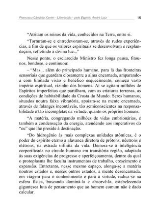 Francisco Cândido Xavier - Libertação - pelo Espírito André Luiz   15




     “Atritam os reinos da vida, conhecidos na Terra, entre si.
     “Torturam-se e entredevoram-se, através de rudes experiên-
cias, a fim de que os valores espirituais se desenvolvam e resplan-
deçam, refletindo a divina luz...”
     Nesse ponto, o esclarecido Ministro fez longa pausa, fitou-
nos, bondoso, e continuou:
     – “Mas... além do principado humano, para lá das fronteiras
sensoriais que guardam ciosamente a alma encarnada, amparando-
a com limitada visão e benéfico esquecimento, começa vasto
império espiritual, vizinho dos homens. Aí se agitam milhões de
Espíritos imperfeitos que partilham, com as criaturas terrenas, as
condições de habitabilidade da Crosta do Mundo. Seres humanos,
situados noutra faixa vibratória, apoiam-se na mente encarnada,
através de falanges incontáveis, tão semiconscientes na responsa-
bilidade e tão incompletas na virtude, quanto os próprios homens.
     “A matéria, congregando milhões de vidas embrionárias, é
também a condensação da energia, atendendo aos imperativos do
“eu” que lhe preside à destinação.
     “Do hidrogênio às mais complexas unidades atômicas, é o
poder do espírito eterno a alavanca diretora de prótons, nêutrons e
elétrons, na estrada infinita da vida. Demora-se a inteligência
corporificada no círculo humano em transitória região, adaptada
às suas exigências de progresso e aperfeiçoamento, dentro da qual
o protoplasma lhe faculta instrumentos de trabalho, crescimento e
expansão. Entretanto, nesse mesmo espaço, alonga-se a matéria
noutros estados e, nesses outros estados, a mente desencarnada,
em viagem para o conhecimento e para a virtude, radica-se na
esfera física, buscando dominá-la e absorvê-la, estabelecendo
gigantesca luta de pensamento que ao homem comum não é dado
calcular.
 