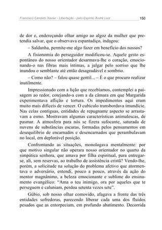 Francisco Cândido Xavier - Libertação - pelo Espírito André Luiz   150




de dor e, endereçando olhar amigo ao algoz da mulher que pre-
tendia salvar, que o observava espantadiço, indagou:
     – Saldanha, permite-me algo fazer em benefício dos nossos?
     A fisionomia do perseguidor modificou-se. Aquele gesto es-
pontâneo do nosso orientador desarmava-lhe o coração, emocio-
nando-o nas fibras mais íntimas, a julgar pelo sorriso que lhe
inundou o semblante até então desagradável e sombrio.
     – Como não? – falou quase gentil... – É o que procuro realizar
inutilmente.
     Impressionado com a lição que recebíamos, contemplei a pai-
sagem ao redor, cotejando-a com a da câmara em que Margarida
experimentava aflição e tortura. Os impedimentos aqui eram
muito mais difíceis de vencer. O cubículo transbordava imundície.
Nas celas contíguas, entidades de repugnante aspecto se arrasta-
vam a esmo. Mostravam algumas características animalescas, de
pasmar. A atmosfera para nós se fizera sufocante, saturada de
nuvens de substâncias escuras, formadas pelos pensamentos em
desequilíbrio de encarnados e desencarnados que perambulavam
no local, em deplorável posição.
     Confrontando as situações, monologava mentalmente: por
que motivo singular não operara nosso orientador no quarto da
simpática senhora, que amava por filha espiritual, para entregar-
se, ali, sem reservas, ao trabalho de assistência cristã? Vendo-lhe,
porém, a solicitude na solução do problema afetivo que atormen-
tava o adversário, entendi, pouco a pouco, através da ação do
mentor magnânimo, a beleza emocionante e sublime do ensina-
mento evangélico: “Ama o teu inimigo, ora por aqueles que te
perseguem e caluniam, perdoa setenta vezes sete”.
     Gúbio, sob nosso olhar comovido, afagava a fronte das três
entidades sofredoras, parecendo liberar cada uma dos fluidos
pesados que as entorpeciam, em profundo abatimento. Decorrida
 