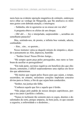 Francisco Cândido Xavier - Libertação - pelo Espírito André Luiz   151




meia hora na evidente operação magnética de estímulo, endereçou
novo olhar ao verdugo de Margarida, que lhe analisava os míni-
mos gestos com dobrada atenção, e interrogou:
    – Saldanha, não te agastarias se eu orasse em voz alta?
    A pergunta obteve os efeitos de um choque.
    – Oh! oh!... – fez o interpelado, surpreendido –, acreditas em
semelhante panacéia?
    Mas, sentindo-nos, de pronto, a infinita boa vontade, aduziu,
confundido:
    – Sim... sim... se querem...
    Nosso instrutor valeu-se daquele minuto de simpatia e, alçan-
do o pensamento ao Alto, deprecou, humilde:
    – “Senhor Jesus! Nosso Divino Amigo...
    “Há sempre quem peça pelos perseguidos, mas raros se lem-
bram de auxiliar os perseguidores!
    “Em toda parte, ouvimos rogativas em beneficio dos que obe-
decem, entretanto, é difícil surpreendermos uma súplica em favor
dos que administram.
    “Há muitos que rogam pelos fracos para que sejam, a tempo,
socorridos; no entanto, raríssimos corações imploram concurso
divino para os fortes, a fim de que sejam bem conduzidos.
    “Senhor, tua justiça não falha.
    “Conheces aquele que fere e aquele que é ferido.
    “Não julgas pelo padrão de nossos desejos caprichosos, por-
que o teu amor é perfeito e infinito...
    “Nunca te inclinaste tão somente para os cegos, doentes e de-
salentados da sorte, porque amparas, na hora justa, os que causam
a cegueira, a enfermidade e o desânimo...
 