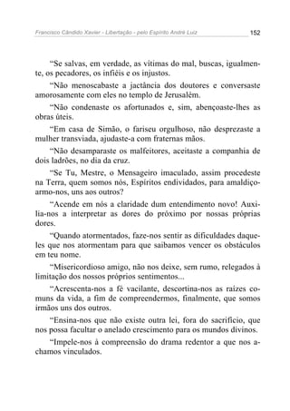 Francisco Cândido Xavier - Libertação - pelo Espírito André Luiz   152




     “Se salvas, em verdade, as vítimas do mal, buscas, igualmen-
te, os pecadores, os infiéis e os injustos.
     “Não menoscabaste a jactância dos doutores e conversaste
amorosamente com eles no templo de Jerusalém.
     “Não condenaste os afortunados e, sim, abençoaste-lhes as
obras úteis.
     “Em casa de Simão, o fariseu orgulhoso, não desprezaste a
mulher transviada, ajudaste-a com fraternas mãos.
     “Não desamparaste os malfeitores, aceitaste a companhia de
dois ladrões, no dia da cruz.
     “Se Tu, Mestre, o Mensageiro imaculado, assim procedeste
na Terra, quem somos nós, Espíritos endividados, para amaldiço-
armo-nos, uns aos outros?
     “Acende em nós a claridade dum entendimento novo! Auxi-
lia-nos a interpretar as dores do próximo por nossas próprias
dores.
     “Quando atormentados, faze-nos sentir as dificuldades daque-
les que nos atormentam para que saibamos vencer os obstáculos
em teu nome.
     “Misericordioso amigo, não nos deixe, sem rumo, relegados à
limitação dos nossos próprios sentimentos...
     “Acrescenta-nos a fé vacilante, descortina-nos as raízes co-
muns da vida, a fim de compreendermos, finalmente, que somos
irmãos uns dos outros.
     “Ensina-nos que não existe outra lei, fora do sacrifício, que
nos possa facultar o anelado crescimento para os mundos divinos.
     “Impele-nos à compreensão do drama redentor a que nos a-
chamos vinculados.
 