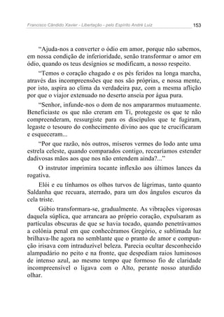 Francisco Cândido Xavier - Libertação - pelo Espírito André Luiz   153




     “Ajuda-nos a converter o ódio em amor, porque não sabemos,
em nossa condição de inferioridade, senão transformar o amor em
ódio, quando os teus desígnios se modificam, a nosso respeito.
     “Temos o coração chagado e os pés feridos na longa marcha,
através das incompreensões que nos são próprias, e nossa mente,
por isto, aspira ao clima da verdadeira paz, com a mesma aflição
por que o viajor extenuado no deserto anseia por água pura.
     “Senhor, infunde-nos o dom de nos ampararmos mutuamente.
Beneficiaste os que não creram em Ti, protegeste os que te não
compreenderam, ressurgiste para os discípulos que te fugiram,
legaste o tesouro do conhecimento divino aos que te crucificaram
e esqueceram...
     “Por que razão, nós outros, míseros vermes do lodo ante uma
estrela celeste, quando comparados contigo, recearíamos estender
dadivosas mãos aos que nos não entendem ainda?...”
     O instrutor imprimira tocante inflexão aos últimos lances da
rogativa.
     Elói e eu tínhamos os olhos turvos de lágrimas, tanto quanto
Saldanha que recuara, aterrado, para um dos ângulos escuros da
cela triste.
     Gúbio transformara-se, gradualmente. As vibrações vigorosas
daquela súplica, que arrancara ao próprio coração, expulsaram as
partículas obscuras de que se havia tocado, quando penetrávamos
a colônia penal em que conhecêramos Gregório, e sublimada luz
brilhava-lhe agora no semblante que o pranto de amor e compun-
ção irisava com intraduzível beleza. Parecia ocultar desconhecido
alampadário no peito e na fronte, que despediam raios luminosos
de intenso azul, ao mesmo tempo que formoso fio de claridade
incompreensível o ligava com o Alto, perante nosso aturdido
olhar.
 