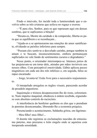 Francisco Cândido Xavier - Libertação - pelo Espírito André Luiz   154




     Findo o intervalo, fez incidir toda a luminosidade que o en-
volvia sobre as três criaturas que asilava no regaço e exorou:
     – “É para eles, Senhor, para os que repousam aqui em densas
sombras, que te suplicamos a bênção!
     “Desata-os, Mestre da caridade e da compaixão, liberta-os pa-
ra que se equilibrem e se reconheçam...
     “Ajuda-os a se aprimorarem nas emoções do amor santifican-
te, olvidando as paixões inferiores para sempre.
     “Possam eles sentir-te o desvelado carinho, porque também te
amam e te buscam, inconscientemente, embora permaneçam
supliciados no vale fundo de sentimentos escuros e degradantes.”
     Nesse ponto, o orientador interrompeu-se. Intensos jorros de
luz projetavam-se em torno dele, atirados por mãos invisíveis aos
nossos olhos. Com perceptível emotividade, Gúbio aplicou passes
magnéticos em cada um dos três infelizes e, em seguida, falou ao
rapaz encarnado:
     – Jorge, levanta-te! Estás livre para o necessário reajustamen-
to.
     O interpelado arregalou os órgãos visuais, parecendo acordar
de pesadelo angustioso.
     Inquietação e tristeza desapareceram-lhe do rosto, celeremen-
te. Num impulso maquinal, obedeceu à ordem recebida, erguendo-
se com absoluto controle do raciocínio.
     A interferência do benfeitor quebrara os elos que o prendiam
às parentas desencarnadas, liberando-lhe a economia psíquica.
     Presenciando o acontecimento, Saldanha gritou, em lágrimas:
     – Meu filho! meu filho!...
     O doente não registrou as exclamações nascidas do entusias-
mo paterno, mas procurou o leito singelo onde se aquietou com
inesperada serenidade.
 