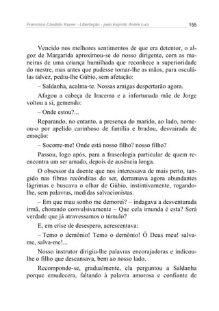 Francisco Cândido Xavier - Libertação - pelo Espírito André Luiz   155




     Vencido nos melhores sentimentos de que era detentor, o al-
goz de Margarida aproximou-se do nosso dirigente, com as ma-
neiras de uma criança humilhada que reconhece a superioridade
do mestre, mas antes que pudesse tomar-lhe as mãos, para osculá-
las talvez, pediu-lhe Gúbio, sem afetação:
     – Saldanha, acalma-te. Nossas amigas despertarão agora.
     Afagou a cabeça de Iracema e a infortunada mãe de Jorge
voltou a si, gemendo:
     – Onde estou?...
     Reparando, no entanto, a presença do marido, ao lado, nome-
ou-o por apelido carinhoso de família e bradou, desvairada de
emoção:
     – Socorre-me! Onde está nosso filho? nosso filho?
     Passou, logo após, para a fraseologia particular de quem re-
encontra um ser amado, depois de ausência longa.
     O obsessor da doente que nos interessava de mais perto, tan-
gido nas fibras recônditas do ser, derramava agora abundantes
lágrimas e buscava o olhar de Gúbio, instintivamente, rogando-
lhe, sem palavras, medidas salvacionistas.
     – Em que mau sonho me demorei? – indagava a desventurada
irmã, chorando convulsivamente – Que cela imunda é esta? Será
verdade que já atravessamos o túmulo?
     E, em crise de desespero, acrescentava:
     – Temo o demônio! Temo o demônio! Ó Deus meu! salva-
me, salva-me!...
     Nosso instrutor dirigiu-lhe palavras encorajadoras e indicou-
lhe o filho que descansava, bem ao nosso lado.
     Recompondo-se, gradualmente, ela perguntou a Saldanha
porque emudecera, faltando à palavra amorosa e confiante de
 