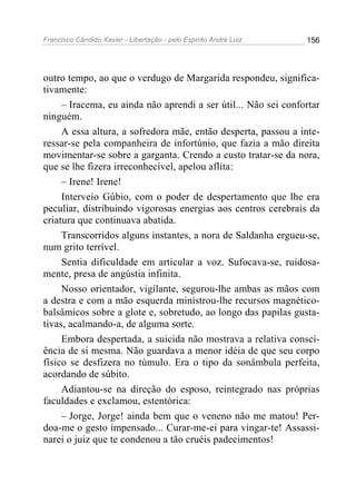 Francisco Cândido Xavier - Libertação - pelo Espírito André Luiz   156




outro tempo, ao que o verdugo de Margarida respondeu, significa-
tivamente:
     – Iracema, eu ainda não aprendi a ser útil... Não sei confortar
ninguém.
     A essa altura, a sofredora mãe, então desperta, passou a inte-
ressar-se pela companheira de infortúnio, que fazia a mão direita
movimentar-se sobre a garganta. Crendo a custo tratar-se da nora,
que se lhe fizera irreconhecível, apelou aflita:
     – Irene! Irene!
     Interveio Gúbio, com o poder de despertamento que lhe era
peculiar, distribuindo vigorosas energias aos centros cerebrais da
criatura que continuava abatida.
     Transcorridos alguns instantes, a nora de Saldanha ergueu-se,
num grito terrível.
     Sentia dificuldade em articular a voz. Sufocava-se, ruidosa-
mente, presa de angústia infinita.
     Nosso orientador, vigilante, segurou-lhe ambas as mãos com
a destra e com a mão esquerda ministrou-lhe recursos magnético-
balsâmicos sobre a glote e, sobretudo, ao longo das papilas gusta-
tivas, acalmando-a, de alguma sorte.
     Embora despertada, a suicida não mostrava a relativa consci-
ência de si mesma. Não guardava a menor idéia de que seu corpo
físico se desfizera no túmulo. Era o tipo da sonâmbula perfeita,
acordando de súbito.
     Adiantou-se na direção do esposo, reintegrado nas próprias
faculdades e exclamou, estentórica:
     – Jorge, Jorge! ainda bem que o veneno não me matou! Per-
doa-me o gesto impensado... Curar-me-ei para vingar-te! Assassi-
narei o juiz que te condenou a tão cruéis padecimentos!
 