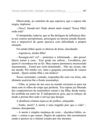 Francisco Cândido Xavier - Libertação - pelo Espírito André Luiz   157




     Observando, ao contrário do que esperava, que o esposo não
reagia, implorou:
     – Ouve! Atende-me! Onde dormi tanto tempo? Nossa filha!
onde está?
     O interpelado, todavia, que se lhe desligara da influência dire-
ta nos centros perispirituais, prosseguiu na mesma atitude fleumá-
tica e impassível de quem ajuizava com dificuldade a própria
situação.
     Foi ainda Gúbio quem se abeirou de Irene, elucidando:
     – Aquieta-te, minha filha!
     – Sossegar-me? eu? – protestou a infortunada – não posso!
Quero tornar à casa... Esta grade me asfixia... Cavalheiro, por
quem é! reconduza-me ao lar. Meu esposo permanece encarcerado
injustamente... Estará por certo dementado... Não me escuta, não
me atende. Por minha vez, sinto a garganta carcomida de veneno
mortal... Quero minha filha e um médico!
     Nosso orientador, contudo, respondeu-lhe com voz triste, não
obstante acariciar-lhe a fronte assustadiça:
     – Filha, as portas de tua casa no mundo cerraram-se para tua
alma com os olhos do corpo que perdeste. Teu esposo jaz liberado
dos compromissos do matrimônio carnal e tua filha, desde muito,
foi acolhida em outro lar. É indispensável, pois, que te refaças, de
modo a prestar-lhes todo o serviço que desejas.
     A desditosa criatura rojou-se de joelhos, soluçando.
     – Então, morri? A morte é uma tragédia pior que a vida? –
clamou, desesperada.
     – A morte é simples mudança de veste – elucidou Gúbio, se-
reno –; somos o que somos. Depois do sepulcro, não encontramos
senão o paraíso ou o inferno criados por nós mesmos.
 