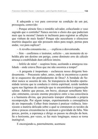 Francisco Cândido Xavier - Libertação - pelo Espírito André Luiz   158




     E adoçando a voz para conversar na condição de um pai,
prosseguiu, comovido:
     – Porque atiraste fora o remédio salvador, esfacelando o vaso
sagrado que o continha? Nunca ouviste o choro dos que padeciam
mais que tu mesma? Jamais te inclinaste para registrar as aflições
que vinham de mais fundo? Porque não auscultaste o silencioso
martírio daqueles que não possuem mãos para reagir, pernas para
andar, voz para suplicar?
     – A revolta consumiu-me.... – explicou a desventurada.
     – Sim – confirmou o instrutor, solícito –, um momento de re-
beldia põe um destino em perigo, como diminuto erro de cálculo
ameaça a estabilidade dum edifício inteiro.
     – Infeliz de mim! – suspirou Irene, aceitando a amargosa rea-
lidade – onde estava Deus que me não socorreu a tempo?
     – A pergunta é inoportuna – esclareceu nosso dirigente bon-
dosamente. – Procuraste saber, antes, onde te encontravas a ponto
de te esqueceres tão profundamente de Deus? A bondade do Se-
nhor nunca se ausenta de nós. Se transparecia da bendita oportu-
nidade terrena que te conduzia à vitória espiritual, reside também
agora nas lágrimas de contrição que te encaminham à regeneração
salutar. Admito que possas, em breve, alcançar semelhante bên-
ção; entretanto, cavaste enorme precipício entre a tua consciência
e a harmonia divina, que precisarás transpor efetuando a própria
recomposição. Por algum tempo, experimentarás a conseqüência
do ato impensado. Colher fruto imaturo é praticar violência. Into-
xicaste a matéria delicada sobre a qual se estruturam os tecidos da
alma e poucas circunstâncias te atenuam a gravidade da falta. Não
percas, porém, a esperança e dirige os passos na direção do bem.
Se o horizonte, por vezes, se faz mais longínquo, nunca se torna
inatingível.
     E encorajando-a, paternalmente, acentuou:
 