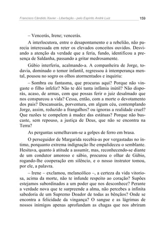 Francisco Cândido Xavier - Libertação - pelo Espírito André Luiz   159




     – Vencerás, Irene; vencerás.
     A interlocutora, entre o desapontamento e a rebelião, não pa-
recia interessada em reter os elevados conceitos ouvidos. Desvi-
ando a atenção da verdade que a feria, fundo, identificou a pre-
sença de Saldanha, passando a gritar medrosamente.
     Gúbio interferiu, acalmando-a. A companheira de Jorge, to-
davia, dominado o temor infantil, regressou à intemperança men-
tal, pousou no sogro os olhos atormentados e inquiriu:
     – Sombra ou fantasma, que procuras aqui? Porque não vin-
gaste o filho infeliz? Não te dói tanta infâmia inútil? Não dispo-
rás, acaso, de armas, com que possas ferir o juiz desalmado que
nos conspurcou a vida? Cessa, então, com a morte o devotamento
dos pais? Descansarás, porventura, em algum céu, contemplando
Jorge, assim, reduzido a frangalhos? ou ignoras a realidade cruel?
Que razões te compelem à mudez das estátuas? Porque não bus-
caste, sem repouso, a justiça de Deus, que não se encontra na
Terra?
     As perguntas semelhavam-se a golpes de ferro em brasa.
     O perseguidor de Margarida recebia-as por vergastadas no ín-
timo, porquanto extrema indignação lhe empalideceu o semblante.
Hesitava, quanto à atitude a assumir, mas, reconhecendo-se diante
de um condutor amoroso e sábio, procurou o olhar de Gúbio,
rogando-lhe cooperação em silêncio, e o nosso instrutor tomou,
por ele, a palavra.
     – Irene – exclamou, melancólico –, a certeza da vida vitorio-
sa, acima da morte, não te infunde respeito ao coração? Supões
estejamos subordinados a um poder que nos desconhece? Perante
a verdade nova que te surpreende a alma, não percebes a infinita
sabedoria de um Supremo Doador de todas as bênçãos? Onde se
encontra a felicidade da vingança? O sangue e as lágrimas de
nossos inimigos apenas aprofundam as chagas que nos abriram
 