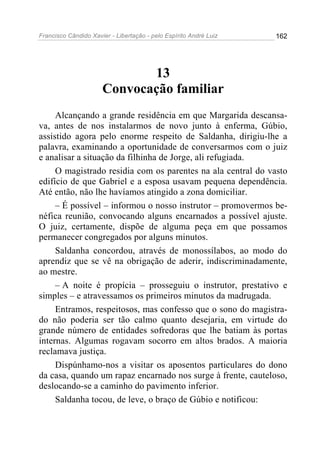 Francisco Cândido Xavier - Libertação - pelo Espírito André Luiz   162




                             13
                      Convocação familiar
     Alcançando a grande residência em que Margarida descansa-
va, antes de nos instalarmos de novo junto à enferma, Gúbio,
assistido agora pelo enorme respeito de Saldanha, dirigiu-lhe a
palavra, examinando a oportunidade de conversarmos com o juiz
e analisar a situação da filhinha de Jorge, ali refugiada.
     O magistrado residia com os parentes na ala central do vasto
edifício de que Gabriel e a esposa usavam pequena dependência.
Até então, não lhe havíamos atingido a zona domiciliar.
     – É possível – informou o nosso instrutor – promovermos be-
néfica reunião, convocando alguns encarnados a possível ajuste.
O juiz, certamente, dispõe de alguma peça em que possamos
permanecer congregados por alguns minutos.
     Saldanha concordou, através de monossílabos, ao modo do
aprendiz que se vê na obrigação de aderir, indiscriminadamente,
ao mestre.
     – A noite é propícia – prosseguiu o instrutor, prestativo e
simples – e atravessamos os primeiros minutos da madrugada.
     Entramos, respeitosos, mas confesso que o sono do magistra-
do não poderia ser tão calmo quanto desejaria, em virtude do
grande número de entidades sofredoras que lhe batiam às portas
internas. Algumas rogavam socorro em altos brados. A maioria
reclamava justiça.
     Dispúnhamo-nos a visitar os aposentos particulares do dono
da casa, quando um rapaz encarnado nos surge à frente, cauteloso,
deslocando-se a caminho do pavimento inferior.
     Saldanha tocou, de leve, o braço de Gúbio e notificou:
 