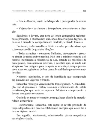 Francisco Cândido Xavier - Libertação - pelo Espírito André Luiz   163




     – Este é Alencar, irmão de Margarida e perseguidor de minha
neta.
     – Vejamo-lo – exclamou o interpelado, alterando-nos a dire-
ção.
     Seguimos o jovem, que nem de longe conseguiria registrar-
nos a presença, e observamos que, após descer alguns degraus, se
postava à entrada de compartimento modesto, tentando forçá-la.
     Em torno, inalava-se-lhe o hálito viciado, percebendo-se que
o jovem procedia de grandes libações.
     – Todas as noites – comentou Saldanha, preocupado – procu-
ra abusar de nossa pobre menina. Não tem o mínimo respeito a si
mesmo. Reparando a resistência de Lia, estende os processos de
perseguição, com ameaças diversas, e acredito que, se ainda não
atingiu os fins indignos para os quais se orienta, é porque perma-
neço a postos, agindo na defesa com a brutalidade que me é carac-
terística.
     Notamos, admirados, o tom de humildade que transparecia
das palavras do vigoroso verdugo.
     Saldanha ressurgia visceralmente transfigurado. A considera-
ção que dispensava a Gúbio dava-nos conhecimento da súbita
transformação que nele se operara. Mostrava compreensão e
doçura nos gestos reverentes.
     Ouvindo-o, nosso orientador, sem qualquer alarde de superio-
ridade, concordou:
     – Efetivamente, Saldanha, este rapaz se revela possuído de
forças degradantes e precisa colaboração enérgica que o auxilie a
buscar higiene mental.
     Em seguida, atentamente, ministrou-lhe passes magnéticos
nos órgãos visuais.
 
