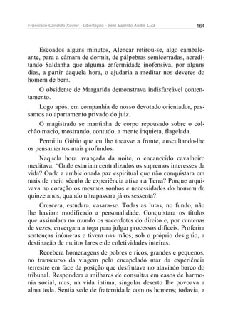 Francisco Cândido Xavier - Libertação - pelo Espírito André Luiz   164




     Escoados alguns minutos, Alencar retirou-se, algo cambale-
ante, para a câmara de dormir, de pálpebras semicerradas, acredi-
tando Saldanha que alguma enfermidade inofensiva, por alguns
dias, a partir daquela hora, o ajudaria a meditar nos deveres do
homem de bem.
     O obsidente de Margarida demonstrava indisfarçável conten-
tamento.
     Logo após, em companhia de nosso devotado orientador, pas-
samos ao apartamento privado do juiz.
     O magistrado se mantinha de corpo repousado sobre o col-
chão macio, mostrando, contudo, a mente inquieta, flagelada.
     Permitiu Gúbio que eu lhe tocasse a fronte, auscultando-lhe
os pensamentos mais profundos.
     Naquela hora avançada da noite, o encanecido cavalheiro
meditava: “Onde estariam centralizados os supremos interesses da
vida? Onde a ambicionada paz espiritual que não conquistara em
mais de meio século de experiência ativa na Terra? Porque arqui-
vava no coração os mesmos sonhos e necessidades do homem de
quinze anos, quando ultrapassara já os sessenta?
     Crescera, estudara, casara-se. Todas as lutas, no fundo, não
lhe haviam modificado a personalidade. Conquistara os títulos
que assinalam no mundo os sacerdotes do direito e, por centenas
de vezes, envergara a toga para julgar processos difíceis. Proferira
sentenças inúmeras e tivera nas mãos, sob o próprio desígnio, a
destinação de muitos lares e de coletividades inteiras.
     Recebera homenagens de pobres e ricos, grandes e pequenos,
no transcurso da viagem pelo encapelado mar da experiência
terrestre em face da posição que desfrutava no ataviado barco do
tribunal. Respondera a milhares de consultas em casos de harmo-
nia social, mas, na vida íntima, singular deserto lhe povoava a
alma toda. Sentia sede de fraternidade com os homens; todavia, a
 