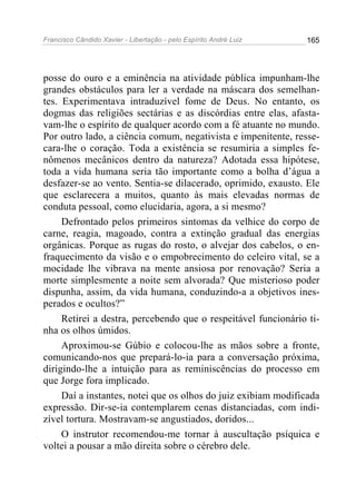 Francisco Cândido Xavier - Libertação - pelo Espírito André Luiz   165




posse do ouro e a eminência na atividade pública impunham-lhe
grandes obstáculos para ler a verdade na máscara dos semelhan-
tes. Experimentava intraduzível fome de Deus. No entanto, os
dogmas das religiões sectárias e as discórdias entre elas, afasta-
vam-lhe o espírito de qualquer acordo com a fé atuante no mundo.
Por outro lado, a ciência comum, negativista e impenitente, resse-
cara-lhe o coração. Toda a existência se resumiria a simples fe-
nômenos mecânicos dentro da natureza? Adotada essa hipótese,
toda a vida humana seria tão importante como a bolha d’água a
desfazer-se ao vento. Sentia-se dilacerado, oprimido, exausto. Ele
que esclarecera a muitos, quanto às mais elevadas normas de
conduta pessoal, como elucidaria, agora, a si mesmo?
     Defrontado pelos primeiros sintomas da velhice do corpo de
carne, reagia, magoado, contra a extinção gradual das energias
orgânicas. Porque as rugas do rosto, o alvejar dos cabelos, o en-
fraquecimento da visão e o empobrecimento do celeiro vital, se a
mocidade lhe vibrava na mente ansiosa por renovação? Seria a
morte simplesmente a noite sem alvorada? Que misterioso poder
dispunha, assim, da vida humana, conduzindo-a a objetivos ines-
perados e ocultos?”
     Retirei a destra, percebendo que o respeitável funcionário ti-
nha os olhos úmidos.
     Aproximou-se Gúbio e colocou-lhe as mãos sobre a fronte,
comunicando-nos que prepará-lo-ia para a conversação próxima,
dirigindo-lhe a intuição para as reminiscências do processo em
que Jorge fora implicado.
     Daí a instantes, notei que os olhos do juiz exibiam modificada
expressão. Dir-se-ia contemplarem cenas distanciadas, com indi-
zível tortura. Mostravam-se angustiados, doridos...
     O instrutor recomendou-me tornar à auscultação psíquica e
voltei a pousar a mão direita sobre o cérebro dele.
 