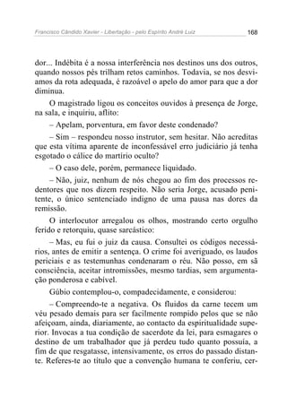 Francisco Cândido Xavier - Libertação - pelo Espírito André Luiz   168




dor... Indébita é a nossa interferência nos destinos uns dos outros,
quando nossos pés trilham retos caminhos. Todavia, se nos desvi-
amos da rota adequada, é razoável o apelo do amor para que a dor
diminua.
     O magistrado ligou os conceitos ouvidos à presença de Jorge,
na sala, e inquiriu, aflito:
     – Apelam, porventura, em favor deste condenado?
     – Sim – respondeu nosso instrutor, sem hesitar. Não acreditas
que esta vítima aparente de inconfessável erro judiciário já tenha
esgotado o cálice do martírio oculto?
     – O caso dele, porém, permanece liquidado.
     – Não, juiz, nenhum de nós chegou ao fim dos processos re-
dentores que nos dizem respeito. Não seria Jorge, acusado peni-
tente, o único sentenciado indigno de uma pausa nas dores da
remissão.
     O interlocutor arregalou os olhos, mostrando certo orgulho
ferido e retorquiu, quase sarcástico:
     – Mas, eu fui o juiz da causa. Consultei os códigos necessá-
rios, antes de emitir a sentença. O crime foi averiguado, os laudos
periciais e as testemunhas condenaram o réu. Não posso, em sã
consciência, aceitar intromissões, mesmo tardias, sem argumenta-
ção ponderosa e cabível.
     Gúbio contemplou-o, compadecidamente, e considerou:
     – Compreendo-te a negativa. Os fluidos da carne tecem um
véu pesado demais para ser facilmente rompido pelos que se não
afeiçoam, ainda, diariamente, ao contacto da espiritualidade supe-
rior. Invocas a tua condição de sacerdote da lei, para esmagares o
destino de um trabalhador que já perdeu tudo quanto possuía, a
fim de que resgatasse, intensivamente, os erros do passado distan-
te. Referes-te ao título que a convenção humana te conferiu, cer-
 
