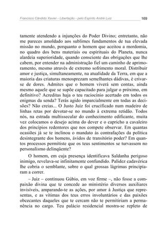 Francisco Cândido Xavier - Libertação - pelo Espírito André Luiz   169




tamente atendendo a injunções do Poder Divino; entretanto, não
me pareces amoldado aos sublimes fundamentos de tua elevada
missão no mundo, porquanto o homem que aceitou a mordomia,
no quadro dos bens materiais ou espirituais do Planeta, nunca
alardeia superioridade, quando consciente das obrigações que lhe
cabem, por entender na administração fiel um caminho de aprimo-
ramento, mesmo através de extremo sofrimento moral. Distribuir
amor e justiça, simultaneamente, na atualidade da Terra, em que a
maioria das criaturas menosprezam semelhantes dádivas, é crivar-
se de dores. Admites que o homem viverá sem contas, ainda
mesmo aquele que se supõe capacitado para julgar o próximo, em
definitivo? Acreditas haja o teu raciocínio acertado em todos os
enigmas da senda? Terás agido imparcialmente em todas as deci-
sões? Não creias... O Justo Juiz foi crucificado num madeiro de
linhas retas por devotar-se no mundo à extrema retidão. Todos
nós, na estrada multissecular do conhecimento edificante, muita
vez colocamos o desejo acima do dever e o capricho a cavaleiro
dos princípios redentores que nos compete observar. Em quantas
ocasiões já se te inclinou o mandato às contrafações da política
desintegrante dos homens, ávidos de transitório poder? Em quan-
tos processos permitiste que os teus sentimentos se turvassem no
personalismo delinqüente?
    O homem, em cuja presença identificava Saldanha perigoso
inimigo, revelava-se infinitamente confundido. Palidez cadavérica
lhe cobria o semblante, sobre o qual grossas lágrimas principia-
ram a correr.
    – Juiz – continuou Gúbio, em voz firme –, não fosse a com-
paixão divina que te concede ao ministério diversos auxiliares
invisíveis, amparando-te as ações, por amor à Justiça que repre-
sentas, e as vítimas dos teus erros involuntários e das paixões
obcecantes daqueles que te cercam não te permitiriam a perma-
nência no cargo. Teu palácio residencial mostra-se repleto de
 