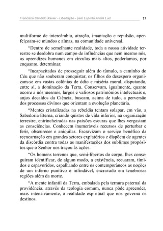 Francisco Cândido Xavier - Libertação - pelo Espírito André Luiz   17




multiforme de intercâmbio, atração, imantação e repulsão, aper-
feiçoam-se mundos e almas, na comunidade universal.
     “Dentro de semelhante realidade, toda a nossa atividade ter-
restre se desdobra num campo de influências que nem mesmo nós,
os aprendizes humanos em círculos mais altos, poderíamos, por
enquanto, determinar.
     “Incapacitados de prosseguir além do túmulo, a caminho do
Céu que não souberam conquistar, os filhos do desespero organi-
zam-se em vastas colônias de ódio e miséria moral, disputando,
entre si, a dominação da Terra. Conservam, igualmente, quanto
ocorre a nós mesmos, largos e valiosos patrimônios intelectuais e,
anjos decaídos da Ciência, buscam, acima de tudo, a perversão
dos processos divinos que orientam a evolução planetária.
     “Mentes cristalizadas na rebeldia tentam solapar, em vão, a
Sabedoria Eterna, criando quistos de vida inferior, na organização
terrestre, entrincheiradas nas paixões escuras que lhes vergastam
as consciências. Conhecem inumeráveis recursos de perturbar e
ferir, obscurecer e aniquilar. Escravizam o serviço benéfico da
reencarnação em grandes setores expiatórios e dispõem de agentes
da discórdia contra todas as manifestações dos sublimes propósi-
tos que o Senhor nos traçou às ações.
     “Os homens terrenos que, semi-libertos do corpo, lhes conse-
guiram identificar, de algum modo, a existência, recuaram, tími-
dos e espavoridos, espalhando entre os contemporâneos as noções
de um inferno punitivo e infindável, encravado em tenebrosas
regiões além da morte.
     “A mente infantil da Terra, embalada pela ternura paternal da
providência, através da teologia comum, nunca pôde apreender,
mais intensivamente, a realidade espiritual que nos governa os
destinos.
 