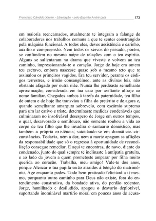 Francisco Cândido Xavier - Libertação - pelo Espírito André Luiz   173




em maioria reencarnados, atualmente te integram a falange de
colaboradores nos trabalhos comuns a que te sentes constrangido
pela máquina funcional. A todos eles, deves assistência e carinho,
auxílio e compreensão. Nem todos os servos do passado, porém,
se confundem no mesmo naipe de relações com o teu espírito.
Alguns se salientaram no drama que viveste e volvem ao teu
caminho, impressionando-te o coração. Jorge de hoje era ontem
teu escravo, embora nascesse quase sob o mesmo teto que te
assinalou os primeiros vagidos. Era teu servidor, perante os códi-
gos terrestres, e irmão consangüíneo, ante as divinas leis, não
obstante afagado por outra mãe. Nunca lhe perdoaste semelhante
aproximação, considerada em tua casa por aviltante ultraje ao
nome familiar. Chegados ambos à tarefa da paternidade, teu filho
de ontem e de hoje lhe transviou a filha do pretérito e de agora e,
quando semelhante amargura sobreveio, com escárnio supremo
para um lar cativo e triste, determinaste medidas condenáveis que
culminaram no insofreável desespero de Jorge em outros tempos,
o qual, desarvorado e semilouco, não somente roubou a vida ao
corpo de teu filho que lhe invadira o santuário doméstico, mas
também a própria existência, suicidando-se em dramáticas cir-
cunstâncias. Todavia, nem a dor, nem a morte apagam as aflições
da responsabilidade que só o regresso à oportunidade de reconci-
liação consegue remediar. E aqui te encontras, de novo, diante do
condenado, junto do qual sempre te inclinaste à antipatia gratuita,
e ao lado da jovem a quem prometeste amparar por filha muito
querida ao coração. Trabalha, meu amigo! Vale-te dos anos,
porque Alencar e tua pupila serão atraídos à bênção do matrimô-
nio. Age enquanto podes. Todo bem praticado felicitará a ti mes-
mo, porquanto outro caminho para Deus não existe, fora do en-
tendimento construtivo, da bondade ativa, do perdão redentor.
Jorge, humilhado e desiludido, apagou o desvario deplorável,
suportando inominável martírio moral em poucos anos de acusa-
 