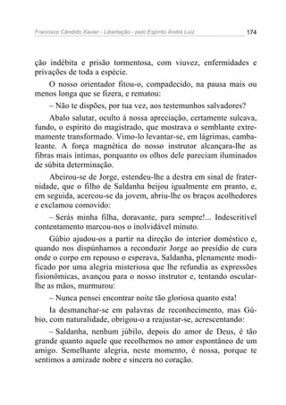 Francisco Cândido Xavier - Libertação - pelo Espírito André Luiz   174




ção indébita e prisão tormentosa, com viuvez, enfermidades e
privações de toda a espécie.
     O nosso orientador fitou-o, compadecido, na pausa mais ou
menos longa que se fizera, e rematou:
     – Não te dispões, por tua vez, aos testemunhos salvadores?
     Abalo salutar, oculto à nossa apreciação, certamente sulcava,
fundo, o espírito do magistrado, que mostrava o semblante extre-
mamente transformado. Vimo-lo levantar-se, em lágrimas, camba-
leante. A força magnética do nosso instrutor alcançara-lhe as
fibras mais íntimas, porquanto os olhos dele pareciam iluminados
de súbita determinação.
     Abeirou-se de Jorge, estendeu-lhe a destra em sinal de frater-
nidade, que o filho de Saldanha beijou igualmente em pranto, e,
em seguida, acercou-se da jovem, abriu-lhe os braços acolhedores
e exclamou comovido:
     – Serás minha filha, doravante, para sempre!... Indescritível
contentamento marcou-nos o inolvidável minuto.
     Gúbio ajudou-os a partir na direção do interior doméstico e,
quando nos dispúnhamos a reconduzir Jorge ao presídio de cura
onde o corpo em repouso o esperava, Saldanha, plenamente modi-
ficado por uma alegria misteriosa que lhe refundia as expressões
fisionômicas, avançou para o nosso instrutor e, tentando oscular-
lhe as mãos, murmurou:
     – Nunca pensei encontrar noite tão gloriosa quanto esta!
     Ia desmanchar-se em palavras de reconhecimento, mas Gú-
bio, com naturalidade, obrigou-o a reajustar-se, acrescentando:
     – Saldanha, nenhum júbilo, depois do amor de Deus, é tão
grande quanto aquele que recolhemos no amor espontâneo de um
amigo. Semelhante alegria, neste momento, é nossa, porque te
sentimos a amizade nobre e sincera no coração.
 