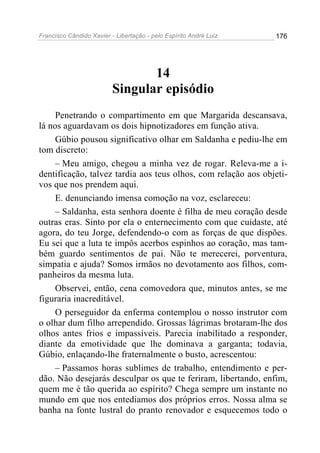Francisco Cândido Xavier - Libertação - pelo Espírito André Luiz   176




                                 14
                          Singular episódio
     Penetrando o compartimento em que Margarida descansava,
lá nos aguardavam os dois hipnotizadores em função ativa.
     Gúbio pousou significativo olhar em Saldanha e pediu-lhe em
tom discreto:
     – Meu amigo, chegou a minha vez de rogar. Releva-me a i-
dentificação, talvez tardia aos teus olhos, com relação aos objeti-
vos que nos prendem aqui.
     E. denunciando imensa comoção na voz, esclareceu:
     – Saldanha, esta senhora doente é filha de meu coração desde
outras eras. Sinto por ela o enternecimento com que cuidaste, até
agora, do teu Jorge, defendendo-o com as forças de que dispões.
Eu sei que a luta te impôs acerbos espinhos ao coração, mas tam-
bém guardo sentimentos de pai. Não te merecerei, porventura,
simpatia e ajuda? Somos irmãos no devotamento aos filhos, com-
panheiros da mesma luta.
     Observei, então, cena comovedora que, minutos antes, se me
figuraria inacreditável.
     O perseguidor da enferma contemplou o nosso instrutor com
o olhar dum filho arrependido. Grossas lágrimas brotaram-lhe dos
olhos antes frios e impassíveis. Parecia inabilitado a responder,
diante da emotividade que lhe dominava a garganta; todavia,
Gúbio, enlaçando-lhe fraternalmente o busto, acrescentou:
     – Passamos horas sublimes de trabalho, entendimento e per-
dão. Não desejarás desculpar os que te feriram, libertando, enfim,
quem me é tão querida ao espírito? Chega sempre um instante no
mundo em que nos entediamos dos próprios erros. Nossa alma se
banha na fonte lustral do pranto renovador e esquecemos todo o
 