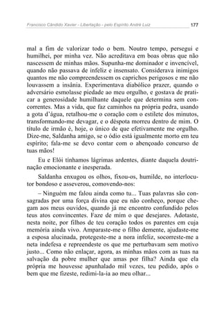Francisco Cândido Xavier - Libertação - pelo Espírito André Luiz   177




mal a fim de valorizar todo o bem. Noutro tempo, persegui e
humilhei, por minha vez. Não acreditava em boas obras que não
nascessem de minhas mãos. Supunha-me dominador e invencível,
quando não passava de infeliz e insensato. Considerava inimigos
quantos me não compreendessem os caprichos perigosos e me não
louvassem a insânia. Experimentava diabólico prazer, quando o
adversário esmolasse piedade ao meu orgulho, e gostava de prati-
car a generosidade humilhante daquele que determina sem con-
correntes. Mas a vida, que faz caminhos na própria pedra, usando
a gota d’água, retalhou-me o coração com o estilete dos minutos,
transformando-me devagar, e o déspota morreu dentro de mim. O
título de irmão é, hoje, o único de que efetivamente me orgulho.
Dize-me, Saldanha amigo, se o ódio está igualmente morto em teu
espírito; fala-me se devo contar com o abençoado concurso de
tuas mãos!
     Eu e Elói tínhamos lágrimas ardentes, diante daquela doutri-
nação emocionante e inesperada.
     Saldanha enxugou os olhos, fixou-os, humilde, no interlocu-
tor bondoso e asseverou, comovendo-nos:
     – Ninguém me falou ainda como tu... Tuas palavras são con-
sagradas por uma força divina que eu não conheço, porque che-
gam aos meus ouvidos, quando já me encontro confundido pelos
teus atos convincentes. Faze de mim o que desejares. Adotaste,
nesta noite, por filhos de teu coração todos os parentes em cuja
memória ainda vivo. Amparaste-me o filho demente, ajudaste-me
a esposa alucinada, protegeste-me a nora infeliz, socorreste-me a
neta indefesa e repreendeste os que me perturbavam sem motivo
justo... Como não enlaçar, agora, as minhas mãos com as tuas na
salvação da pobre mulher que amas por filha? Ainda que ela
própria me houvesse apunhalado mil vezes, teu pedido, após o
bem que me fizeste, redimi-la-ia ao meu olhar...
 