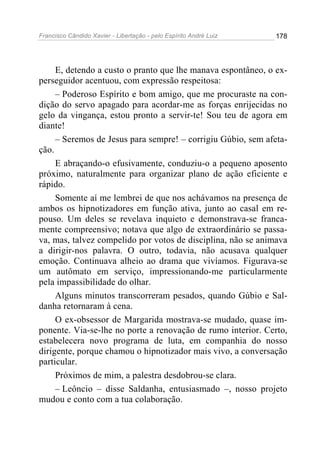 Francisco Cândido Xavier - Libertação - pelo Espírito André Luiz   178




     E, detendo a custo o pranto que lhe manava espontâneo, o ex-
perseguidor acentuou, com expressão respeitosa:
     – Poderoso Espírito e bom amigo, que me procuraste na con-
dição do servo apagado para acordar-me as forças enrijecidas no
gelo da vingança, estou pronto a servir-te! Sou teu de agora em
diante!
     – Seremos de Jesus para sempre! – corrigiu Gúbio, sem afeta-
ção.
     E abraçando-o efusivamente, conduziu-o a pequeno aposento
próximo, naturalmente para organizar plano de ação eficiente e
rápido.
     Somente aí me lembrei de que nos achávamos na presença de
ambos os hipnotizadores em função ativa, junto ao casal em re-
pouso. Um deles se revelava inquieto e demonstrava-se franca-
mente compreensivo; notava que algo de extraordinário se passa-
va, mas, talvez compelido por votos de disciplina, não se animava
a dirigir-nos palavra. O outro, todavia, não acusava qualquer
emoção. Continuava alheio ao drama que vivíamos. Figurava-se
um autômato em serviço, impressionando-me particularmente
pela impassibilidade do olhar.
     Alguns minutos transcorreram pesados, quando Gúbio e Sal-
danha retornaram à cena.
     O ex-obsessor de Margarida mostrava-se mudado, quase im-
ponente. Via-se-lhe no porte a renovação de rumo interior. Certo,
estabelecera novo programa de luta, em companhia do nosso
dirigente, porque chamou o hipnotizador mais vivo, a conversação
particular.
     Próximos de mim, a palestra desdobrou-se clara.
     – Leôncio – disse Saldanha, entusiasmado –, nosso projeto
mudou e conto com a tua colaboração.
 