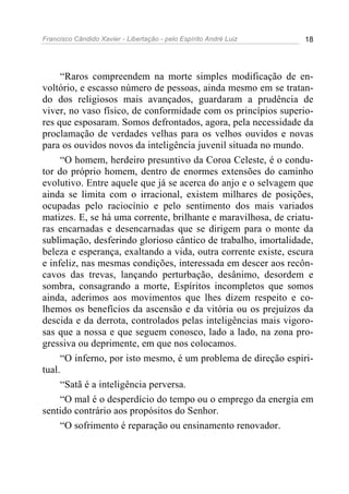 Francisco Cândido Xavier - Libertação - pelo Espírito André Luiz   18




     “Raros compreendem na morte simples modificação de en-
voltório, e escasso número de pessoas, ainda mesmo em se tratan-
do dos religiosos mais avançados, guardaram a prudência de
viver, no vaso físico, de conformidade com os princípios superio-
res que esposaram. Somos defrontados, agora, pela necessidade da
proclamação de verdades velhas para os velhos ouvidos e novas
para os ouvidos novos da inteligência juvenil situada no mundo.
     “O homem, herdeiro presuntivo da Coroa Celeste, é o condu-
tor do próprio homem, dentro de enormes extensões do caminho
evolutivo. Entre aquele que já se acerca do anjo e o selvagem que
ainda se limita com o irracional, existem milhares de posições,
ocupadas pelo raciocínio e pelo sentimento dos mais variados
matizes. E, se há uma corrente, brilhante e maravilhosa, de criatu-
ras encarnadas e desencarnadas que se dirigem para o monte da
sublimação, desferindo glorioso cântico de trabalho, imortalidade,
beleza e esperança, exaltando a vida, outra corrente existe, escura
e infeliz, nas mesmas condições, interessada em descer aos recôn-
cavos das trevas, lançando perturbação, desânimo, desordem e
sombra, consagrando a morte, Espíritos incompletos que somos
ainda, aderimos aos movimentos que lhes dizem respeito e co-
lhemos os benefícios da ascensão e da vitória ou os prejuízos da
descida e da derrota, controlados pelas inteligências mais vigoro-
sas que a nossa e que seguem conosco, lado a lado, na zona pro-
gressiva ou deprimente, em que nos colocamos.
     “O inferno, por isto mesmo, é um problema de direção espiri-
tual.
     “Satã é a inteligência perversa.
     “O mal é o desperdício do tempo ou o emprego da energia em
sentido contrário aos propósitos do Senhor.
     “O sofrimento é reparação ou ensinamento renovador.
 